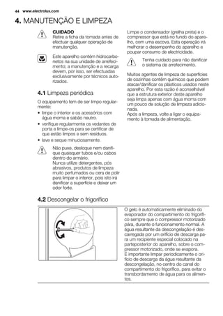 4. MANUTENÇÃO E LIMPEZA
CUIDADO
Retire a ficha da tomada antes de
efectuar qualquer operação de
manutenção.
Este aparelho contém hidrocarbo-
netos na sua unidade de arrefeci-
mento; a manutenção e a recarga
devem, por isso, ser efectuadas
exclusivamente por técnicos auto-
rizados.
4.1 Limpeza periódica
O equipamento tem de ser limpo regular-
mente:
• limpe o interior e os acessórios com
água morna e sabão neutro.
• verifique regularmente os vedantes de
porta e limpe-os para se certificar de
que estão limpos e sem resíduos.
• lave e seque minuciosamente.
Não puxe, desloque nem danifi-
que quaisquer tubos e/ou cabos
dentro do armário.
Nunca utilize detergentes, pós
abrasivos, produtos de limpeza
muito perfumados ou cera de polir
para limpar o interior, pois isto irá
danificar a superfície e deixar um
odor forte.
Limpe o condensador (grelha preta) e o
compressor que está no fundo do apare-
lho, com uma escova. Esta operação irá
melhorar o desempenho do aparelho e
poupar consumo de electricidade.
Tenha cuidado para não danificar
o sistema de arrefecimento.
Muitos agentes de limpeza de superfícies
de cozinhas contêm químicos que podem
atacar/danificar os plásticos usados neste
aparelho. Por esta razão é aconselhável
que a estrutura exterior deste aparelho
seja limpa apenas com água morna com
um pouco de solução de limpeza adicio-
nada.
Após a limpeza, volte a ligar o equipa-
mento à tomada de alimentação.
4.2 Descongelar o frigorífico
O gelo é automaticamente eliminado do
evaporador do compartimento do frigorífi-
co sempre que o compressor motorizado
pára, durante o funcionamento normal. A
água resultante da descongelação é des-
carregada por um orifício de descarga pa-
ra um recipiente especial colocado na
parteposterior do aparelho, sobre o com-
pressor motorizado, onde se evapora.
É importante limpar periodicamente o ori-
fício de descarga da água resultante da
descongelação, no centro do canal do
compartimento do frigorífico, para evitar o
transbordamento de água para os alimen-
tos.
44 www.electrolux.com
 