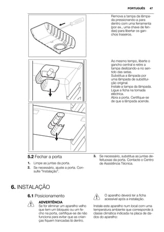 Remova a tampa da lâmpa-
da pressionando-a para
dentro com uma ferramenta
(por ex., uma chave de fen-
das) para libertar os gan-
chos traseiros.
Ao mesmo tempo, liberte o
gancho central e retire a
tampa deslizando-a no sen-
tido das setas.
Substitua a lâmpada por
uma lâmpada de substitui-
ção original.
Instale a tampa da lâmpada.
Ligue a ficha na tomada
eléctrica.
Abra a porta. Certifique-se
de que a lâmpada acende.
5.2 Fechar a porta
1. Limpe as juntas da porta.
2. Se necessário, ajuste a porta. Con-
sulte "Instalação".
3. Se necessário, substitua as juntas de-
feituosas da porta. Contacte o Centro
de Assistência Técnica.
6. INSTALAÇÃO
6.1 Posicionamento
ADVERTÊNCIA
Se for eliminar um aparelho velho
que tem um bloqueio ou um fe-
cho na porta, certifique-se de não
funciona para evitar que as crian-
ças fiquem trancadas lá dentro.
O aparelho deverá ter a ficha
acessível após a instalação.
Instale este aparelho num local com uma
temperatura ambiente que corresponde à
classe climática indicada na placa de da-
dos do aparelho:
PORTUGUÊS 47
 