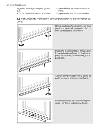Faça uma verificação final para garantir
que:
• Todos os parafusos estão apertados.
• A tira vedante está bem fixada no ar-
mário.
• A porta abre e fecha correctamente.
6.5 Instruções de montagem do compensador na parte inferior da
porta
Com a porta aberta, desaperte os dois
parafusos localizados na parte inferior
sem os desapertar totalmente.
Posicione o compensador em aço con-
forme indicado na figura e introduza a
parte superior debaixo da cabeça dos
parafusos.
Alinhe o compensador com o painel da
porta em aço e aperte os parafusos.
Introduza o cárter em aço no compen-
sador, conforme indicado na figura.
50 www.electrolux.com
 