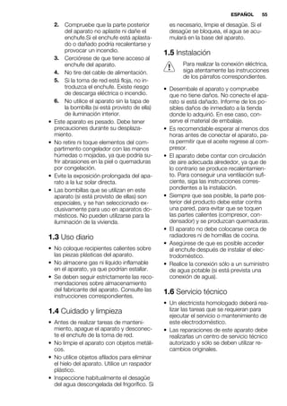 2. Compruebe que la parte posterior
del aparato no aplaste ni dañe el
enchufe.Si el enchufe está aplasta-
do o dañado podría recalentarse y
provocar un incendio.
3. Cerciórese de que tiene acceso al
enchufe del aparato.
4. No tire del cable de alimentación.
5. Si la toma de red está floja, no in-
troduzca el enchufe. Existe riesgo
de descarga eléctrica o incendio.
6. No utilice el aparato sin la tapa de
la bombilla (si está provisto de ella)
de iluminación interior.
• Este aparato es pesado. Debe tener
precauciones durante su desplaza-
miento.
• No retire ni toque elementos del com-
partimento congelador con las manos
húmedas o mojadas, ya que podría su-
frir abrasiones en la piel o quemaduras
por congelación.
• Evite la exposición prolongada del apa-
rato a la luz solar directa.
• Las bombillas que se utilizan en este
aparato (si está provisto de ellas) son
especiales, y se han seleccionado ex-
clusivamente para uso en aparatos do-
mésticos. No pueden utilizarse para la
iluminación de la vivienda.
1.3 Uso diario
• No coloque recipientes calientes sobre
las piezas plásticas del aparato.
• No almacene gas ni líquido inflamable
en el aparato, ya que podrían estallar.
• Se deben seguir estrictamente las reco-
mendaciones sobre almacenamiento
del fabricante del aparato. Consulte las
instrucciones correspondientes.
1.4 Cuidado y limpieza
• Antes de realizar tareas de manteni-
miento, apague el aparato y desconec-
te el enchufe de la toma de red.
• No limpie el aparato con objetos metáli-
cos.
• No utilice objetos afilados para eliminar
el hielo del aparato. Utilice un raspador
plástico.
• Inspeccione habitualmente el desagüe
del agua descongelada del frigorífico. Si
es necesario, limpie el desagüe. Si el
desagüe se bloquea, el agua se acu-
mulará en la base del aparato.
1.5 Instalación
Para realizar la conexión eléctrica,
siga atentamente las instrucciones
de los párrafos correspondientes.
• Desembale el aparato y compruebe
que no tiene daños. No conecte el apa-
rato si está dañado. Informe de los po-
sibles daños de inmediato a la tienda
donde lo adquirió. En ese caso, con-
serve el material de embalaje.
• Es recomendable esperar al menos dos
horas antes de conectar el aparato, pa-
ra permitir que el aceite regrese al com-
presor.
• El aparato debe contar con circulación
de aire adecuada alrededor, ya que de
lo contrario se produce recalentamien-
to. Para conseguir una ventilación sufi-
ciente, siga las instrucciones corres-
pondientes a la instalación.
• Siempre que sea posible, la parte pos-
terior del producto debe estar contra
una pared, para evitar que se toquen
las partes calientes (compresor, con-
densador) y se produzcan quemaduras.
• El aparato no debe colocarse cerca de
radiadores ni de hornillas de cocina.
• Asegúrese de que es posible acceder
al enchufe después de instalar el elec-
trodoméstico.
• Realice la conexión sólo a un suministro
de agua potable (si está prevista una
conexión de agua).
1.6 Servicio técnico
• Un electricista homologado deberá rea-
lizar las tareas que se requieran para
ejecutar el servicio o mantenimiento de
este electrodoméstico.
• Las reparaciones de este aparato debe
realizarlas un centro de servicio técnico
autorizado y sólo se deben utilizar re-
cambios originales.
ESPAÑOL 55
 