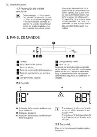 1.7 Protección del medio
ambiente
Este aparato no contiene gases
perjudiciales para la capa de ozo-
no, ni en el circuito de refrigerante
ni en los materiales aislantes. El
aparato no se debe desechar jun-
to con los residuos urbanos. La
espuma aislante contiene gases
inflamables: el aparato se debe
desechar de acuerdo con la nor-
mativa vigente, que puede solici-
tar a las autoridades locales. No
dañe la unidad de refrigeración,
en especial la parte trasera, cerca
del intercambiador de calor. Los
materiales de este aparato marca-
dos con el símbolo son reci-
clables.
2. PANEL DE MANDOS
1
234567
1 Pantalla
2 Tecla ON/OFF del aparato
Tecla de alarma
3 Tecla de enfriamiento de temperatura
4 Tecla de calentamiento de tempera-
tura
5 Compartimento superior
6 Compartimento inferior
7 Tecla de luz
Se puede cambiar el sonido predefinido
de las teclas a otro más alto manteniendo
pulsadas al mismo tiempo la tecla de la
luz y la de enfriamiento de temperatura
durante unos segundos. El cambio es re-
versible.
2.1 Pantalla
A B C
A) Indicador de temperatura del compar-
timento inferior
B) Indicador de alarma
C) Indicador de temperatura del compar-
timento superior
Tras seleccionar el compartimento
superior o inferior empieza la ani-
mación .
Tras seleccionar la temperatura, la
animación parpadea durante unos
minutos.
2.2 Encendido
Para encender el aparato siga los siguien-
tes pasos:
56 www.electrolux.com
 