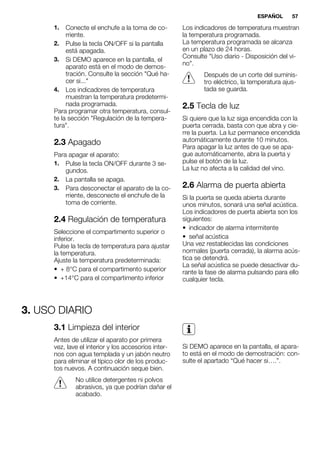 1. Conecte el enchufe a la toma de co-
rriente.
2. Pulse la tecla ON/OFF si la pantalla
está apagada.
3. Si DEMO aparece en la pantalla, el
aparato está en el modo de demos-
tración. Consulte la sección "Qué ha-
cer si..."
4. Los indicadores de temperatura
muestran la temperatura predetermi-
nada programada.
Para programar otra temperatura, consul-
te la sección "Regulación de la tempera-
tura".
2.3 Apagado
Para apagar el aparato:
1. Pulse la tecla ON/OFF durante 3 se-
gundos.
2. La pantalla se apaga.
3. Para desconectar el aparato de la co-
rriente, desconecte el enchufe de la
toma de corriente.
2.4 Regulación de temperatura
Seleccione el compartimento superior o
inferior.
Pulse la tecla de temperatura para ajustar
la temperatura.
Ajuste la temperatura predeterminada:
• + 8°C para el compartimento superior
• +14°C para el compartimento inferior
Los indicadores de temperatura muestran
la temperatura programada.
La temperatura programada se alcanza
en un plazo de 24 horas.
Consulte "Uso diario - Disposición del vi-
no".
Después de un corte del suminis-
tro eléctrico, la temperatura ajus-
tada se guarda.
2.5 Tecla de luz
Si quiere que la luz siga encendida con la
puerta cerrada, basta con que abra y cie-
rre la puerta. La luz permanece encendida
automáticamente durante 10 minutos.
Para apagar la luz antes de que se apa-
gue automáticamente, abra la puerta y
pulse el botón de la luz.
La luz no afecta a la calidad del vino.
2.6 Alarma de puerta abierta
Si la puerta se queda abierta durante
unos minutos, sonará una señal acústica.
Los indicadores de puerta abierta son los
siguientes:
• indicador de alarma intermitente
• señal acústica
Una vez restablecidas las condiciones
normales (puerta cerrada), la alarma acús-
tica se detendrá.
La señal acústica se puede desactivar du-
rante la fase de alarma pulsando para ello
cualquier tecla.
3. USO DIARIO
3.1 Limpieza del interior
Antes de utilizar el aparato por primera
vez, lave el interior y los accesorios inter-
nos con agua templada y un jabón neutro
para eliminar el típico olor de los produc-
tos nuevos. A continuación seque bien.
No utilice detergentes ni polvos
abrasivos, ya que podrían dañar el
acabado.
Si DEMO aparece en la pantalla, el apara-
to está en el modo de demostración: con-
sulte el apartado “Qué hacer si….”.
ESPAÑOL 57
 
