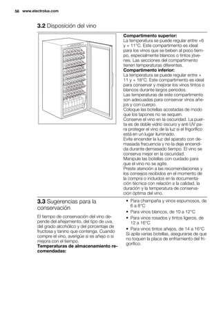 3.2 Disposición del vino
Compartimento superior:
La temperatura se puede regular entre +6
y + 11°C. Este compartimento es ideal
para los vinos que se beben al poco tiem-
po, especialmente blancos o tintos jóve-
nes. Las secciones del compartimento
tienen temperaturas diferentes.
Compartimento inferior:
La temperatura se puede regular entre +
11 y + 18°C. Este compartimento es ideal
para conservar y mejorar los vinos tintos o
blancos durante largos periodos.
Las temperaturas de este compartimento
son adecuadas para conservar vinos añe-
jos y con cuerpo.
Coloque las botellas acostadas de modo
que los tapones no se sequen.
Conserve el vino en la oscuridad. La puer-
ta es de doble vidrio oscuro y anti UV pa-
ra proteger el vino de la luz si el frigorífico
está en un lugar iluminado.
Evite encender la luz del aparato con de-
masiada frecuencia y no la deje encendi-
da durante demasiado tiempo. El vino se
conserva mejor en la oscuridad.
Manipule las botellas con cuidado para
que el vino no se agite.
Preste atención a las recomendaciones y
los consejos recibidos en el momento de
la compra o incluidos en la documenta-
ción técnica con relación a la calidad, la
duración y la temperatura de conserva-
ción óptima del vino.
3.3 Sugerencias para la
conservación
El tiempo de conservación del vino de-
pende del añejamiento, del tipo de uva,
del grado alcohólico y del porcentaje de
fructosa y tanino que contenga. Cuando
compre el vino, averigüe si es añejo o si
mejora con el tiempo.
Temperaturas de almacenamiento re-
comendadas:
• Para champaña y vinos espumosos, de
6 a 8°C
• Para vinos blancos, de 10 a 12°C
• Para vinos rosados y tintos ligeros, de
12 a 16°C
• Para vinos tintos añejos, de 14 a 16°C
Si apila varias botellas, asegurarse de que
no toquen la placa de enfriamiento del fri-
gorífico.
58 www.electrolux.com
 