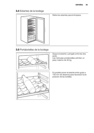 3.4 Estantes de la bodega
Retire los estantes para la limpieza.
3.5 Portabotellas de la bodega
Saque el estante y póngalo entre las dos
guías.
Las ménsulas portabotellas admiten un
peso máximo de 30 kg.
Es posible poner el estante entre guías a
100 mm de distancia para favorecer la ex-
posición de las botellas.
ESPAÑOL 59
 