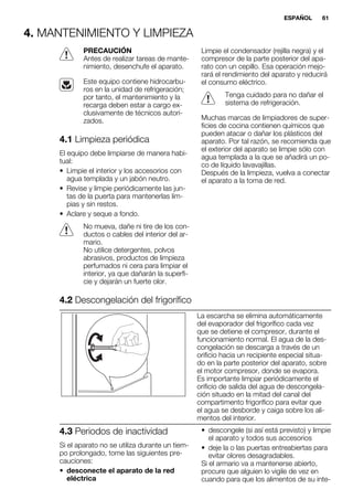4. MANTENIMIENTO Y LIMPIEZA
PRECAUCIÓN
Antes de realizar tareas de mante-
nimiento, desenchufe el aparato.
Este equipo contiene hidrocarbu-
ros en la unidad de refrigeración;
por tanto, el mantenimiento y la
recarga deben estar a cargo ex-
clusivamente de técnicos autori-
zados.
4.1 Limpieza periódica
El equipo debe limpiarse de manera habi-
tual:
• Limpie el interior y los accesorios con
agua templada y un jabón neutro.
• Revise y limpie periódicamente las jun-
tas de la puerta para mantenerlas lim-
pias y sin restos.
• Aclare y seque a fondo.
No mueva, dañe ni tire de los con-
ductos o cables del interior del ar-
mario.
No utilice detergentes, polvos
abrasivos, productos de limpieza
perfumados ni cera para limpiar el
interior, ya que dañarán la superfi-
cie y dejarán un fuerte olor.
Limpie el condensador (rejilla negra) y el
compresor de la parte posterior del apa-
rato con un cepillo. Esa operación mejo-
rará el rendimiento del aparato y reducirá
el consumo eléctrico.
Tenga cuidado para no dañar el
sistema de refrigeración.
Muchas marcas de limpiadores de super-
ficies de cocina contienen químicos que
pueden atacar o dañar los plásticos del
aparato. Por tal razón, se recomienda que
el exterior del aparato se limpie sólo con
agua templada a la que se añadirá un po-
co de líquido lavavajillas.
Después de la limpieza, vuelva a conectar
el aparato a la toma de red.
4.2 Descongelación del frigorífico
La escarcha se elimina automáticamente
del evaporador del frigorífico cada vez
que se detiene el compresor, durante el
funcionamiento normal. El agua de la des-
congelación se descarga a través de un
orificio hacia un recipiente especial situa-
do en la parte posterior del aparato, sobre
el motor compresor, donde se evapora.
Es importante limpiar periódicamente el
orificio de salida del agua de descongela-
ción situado en la mitad del canal del
compartimento frigorífico para evitar que
el agua se desborde y caiga sobre los ali-
mentos del interior.
4.3 Periodos de inactividad
Si el aparato no se utiliza durante un tiem-
po prolongado, tome las siguientes pre-
cauciones:
• desconecte el aparato de la red
eléctrica
• descongele (si así está previsto) y limpie
el aparato y todos sus accesorios
• deje la o las puertas entreabiertas para
evitar olores desagradables.
Si el armario va a mantenerse abierto,
procure que alguien lo vigile de vez en
cuando para que los alimentos de su inte-
ESPAÑOL 61
 