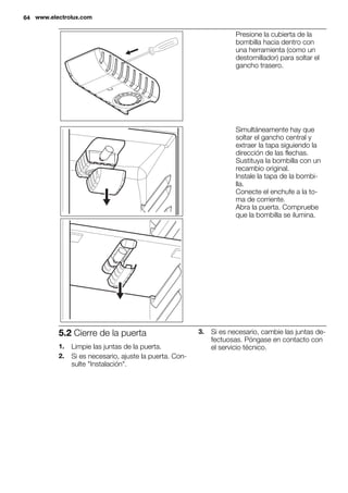 Presione la cubierta de la
bombilla hacia dentro con
una herramienta (como un
destornillador) para soltar el
gancho trasero.
Simultáneamente hay que
soltar el gancho central y
extraer la tapa siguiendo la
dirección de las flechas.
Sustituya la bombilla con un
recambio original.
Instale la tapa de la bombi-
lla.
Conecte el enchufe a la to-
ma de corriente.
Abra la puerta. Compruebe
que la bombilla se ilumina.
5.2 Cierre de la puerta
1. Limpie las juntas de la puerta.
2. Si es necesario, ajuste la puerta. Con-
sulte "Instalación".
3. Si es necesario, cambie las juntas de-
fectuosas. Póngase en contacto con
el servicio técnico.
64 www.electrolux.com
 