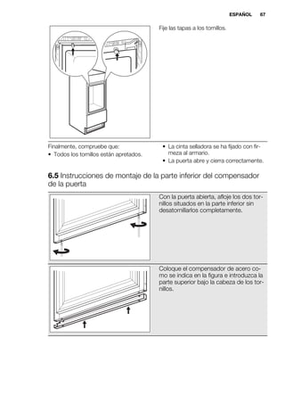 Fije las tapas a los tornillos.
Finalmente, compruebe que:
• Todos los tornillos están apretados.
• La cinta selladora se ha fijado con fir-
meza al armario.
• La puerta abre y cierra correctamente.
6.5 Instrucciones de montaje de la parte inferior del compensador
de la puerta
Con la puerta abierta, afloje los dos tor-
nillos situados en la parte inferior sin
desatornillarlos completamente.
Coloque el compensador de acero co-
mo se indica en la figura e introduzca la
parte superior bajo la cabeza de los tor-
nillos.
ESPAÑOL 67
 