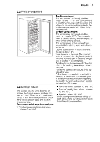 3.2 Wine arrangement
Top Compartment:
The temperature can be adjusted be-
tween +6 and + 11°C. This compartment
is ideal for wines, especially new reds and
whites, to be consumed immediately. Op-
eration compartments with differentiated
temperatures.
Bottom Compartment:
The temperature can be adjusted be-
tween + 11 and + 18°C. This compart-
ment is ideal for storing and refining red or
white wines for long periods.
The temperatures of this compartment
are suitable for storing aged and full-bod-
ied wines.
Lay the bottles down in such a way that
the corks do not dry.
Keep the wine in the dark. The door is in
anti-UV darkened double glass to protect
the wine from the light in case the refriger-
ator is located in a well-lit place.
Avoid switching the appliance light on too
often or for too long. Wine keeps better in
the dark.
Handle the bottles with care, to avoid agi-
tating the wine.
Follow the recommendations and advice
received at the time of purchase or given
in the technical documentation regarding
the quality, duration and optimum storage
temperature of the wine.
3.3 Storage advice
The storage time for wine depends on
ageing, the type of grapes, alcoholic con-
tent and level of fructose and tannin con-
tained in it.At the time of purchase, check
if the wine is already aged or if it will im-
prove over time.
Recommended storage temperatures:
• For champagne and sparkling wines,
between 6 and 8°C
• For white wines, between 10 and 12°C
• For rose’ and light red wines, between
12 and 16°C
• Aged red wines, 14 -16°C
When placing various bottles on top of
each other, make sure they do not touch
the refrigerator cooling plate.
ENGLISH 7
 