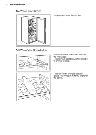 3.4 Wine Cellar shelves
Remove the shelves for cleaning.
3.5 Wine Cellar Bottle Holder
Remove the shelf and insert it between
the two guides.
The maximum possible weight on the bot-
tle shelves is 30 kg.
The shelf can be arranged between
guides 100 mm apart to favour display of
the bottles.
8 www.electrolux.com
 