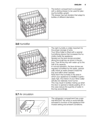 The bottom compartment is arranged
with a sliding drawer to be used for plac-
ing the bottles upright.
The drawer has two dividers that adapt to
bottles of different diameters.
3.6 Humidifier
The right humidity is vitally important for
the proper storage of wine.
Your Wine Cellar is fitted with a special
humidifying device that increases the hu-
midity inside the appliance.
Spread out the lava stones provided
along the small tray as show in the pic-
ture. Then fill the tray with water up to the
half of its capacity.
In normal operation, the lava stones are
regularly humidified by the water, periodi-
cally check at water present inside the
tray and refill it when needed.
Note that if the humidity in the area in
which your appliance is installed is partic-
ularly high, the interior of your Wine Cellar
will also be relatively more humid.
This may result in bottles misting up when
the door is opened or labels peeling off. In
this case reduce the quantity of water in
the tray accordingly.
3.7 Air circulation
The refrigerator compartment has a spe-
cial AIRLIGHT fan which is automatically
activated in function of the appliance ther-
mostat setting and ambient conditions.
ENGLISH 9
 