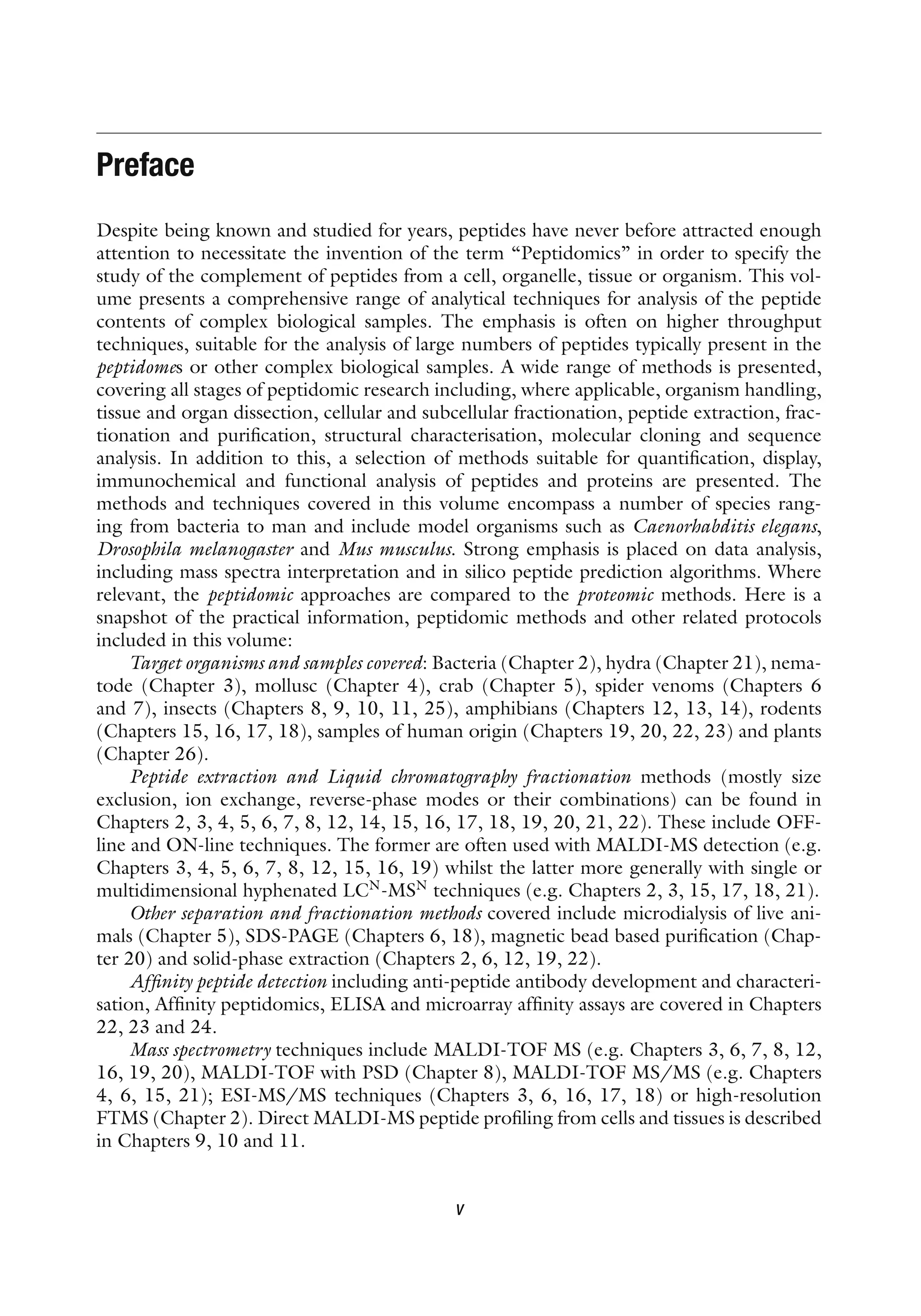 Preface
Despite being known and studied for years, peptides have never before attracted enough
attention to necessitate the invention of the term “Peptidomics” in order to specify the
study of the complement of peptides from a cell, organelle, tissue or organism. This vol-
ume presents a comprehensive range of analytical techniques for analysis of the peptide
contents of complex biological samples. The emphasis is often on higher throughput
techniques, suitable for the analysis of large numbers of peptides typically present in the
peptidomes or other complex biological samples. A wide range of methods is presented,
covering all stages of peptidomic research including, where applicable, organism handling,
tissue and organ dissection, cellular and subcellular fractionation, peptide extraction, frac-
tionation and purification, structural characterisation, molecular cloning and sequence
analysis. In addition to this, a selection of methods suitable for quantification, display,
immunochemical and functional analysis of peptides and proteins are presented. The
methods and techniques covered in this volume encompass a number of species rang-
ing from bacteria to man and include model organisms such as Caenorhabditis elegans,
Drosophila melanogaster and Mus musculus. Strong emphasis is placed on data analysis,
including mass spectra interpretation and in silico peptide prediction algorithms. Where
relevant, the peptidomic approaches are compared to the proteomic methods. Here is a
snapshot of the practical information, peptidomic methods and other related protocols
included in this volume:
Target organisms and samples covered: Bacteria (Chapter 2), hydra (Chapter 21), nema-
tode (Chapter 3), mollusc (Chapter 4), crab (Chapter 5), spider venoms (Chapters 6
and 7), insects (Chapters 8, 9, 10, 11, 25), amphibians (Chapters 12, 13, 14), rodents
(Chapters 15, 16, 17, 18), samples of human origin (Chapters 19, 20, 22, 23) and plants
(Chapter 26).
Peptide extraction and Liquid chromatography fractionation methods (mostly size
exclusion, ion exchange, reverse-phase modes or their combinations) can be found in
Chapters 2, 3, 4, 5, 6, 7, 8, 12, 14, 15, 16, 17, 18, 19, 20, 21, 22). These include OFF-
line and ON-line techniques. The former are often used with MALDI-MS detection (e.g.
Chapters 3, 4, 5, 6, 7, 8, 12, 15, 16, 19) whilst the latter more generally with single or
multidimensional hyphenated LCN
-MSN
techniques (e.g. Chapters 2, 3, 15, 17, 18, 21).
Other separation and fractionation methods covered include microdialysis of live ani-
mals (Chapter 5), SDS-PAGE (Chapters 6, 18), magnetic bead based purification (Chap-
ter 20) and solid-phase extraction (Chapters 2, 6, 12, 19, 22).
Affinity peptide detection including anti-peptide antibody development and characteri-
sation, Affinity peptidomics, ELISA and microarray affinity assays are covered in Chapters
22, 23 and 24.
Mass spectrometry techniques include MALDI-TOF MS (e.g. Chapters 3, 6, 7, 8, 12,
16, 19, 20), MALDI-TOF with PSD (Chapter 8), MALDI-TOF MS/MS (e.g. Chapters
4, 6, 15, 21); ESI-MS/MS techniques (Chapters 3, 6, 16, 17, 18) or high-resolution
FTMS (Chapter 2). Direct MALDI-MS peptide profiling from cells and tissues is described
in Chapters 9, 10 and 11.
v
 
