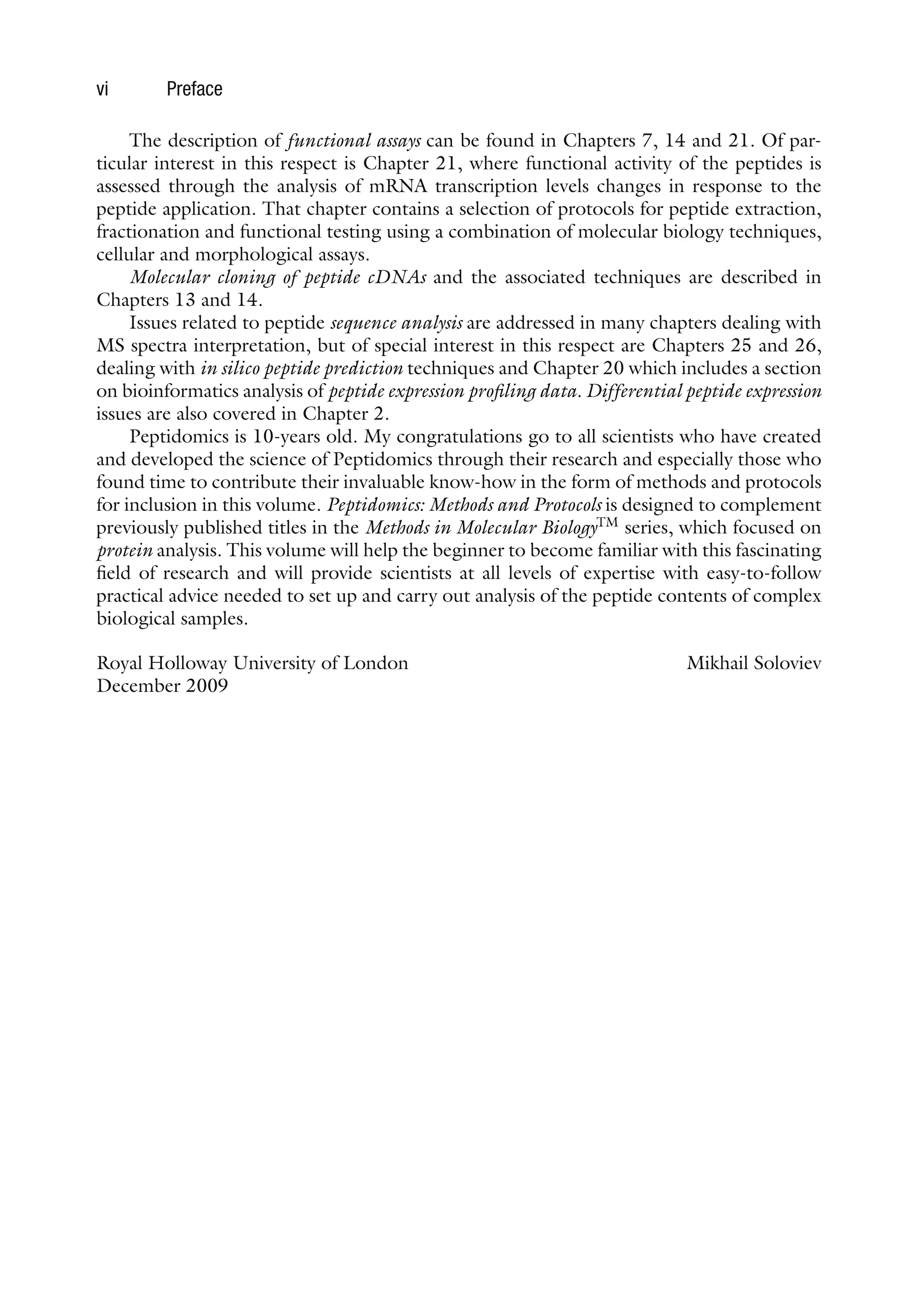 vi Preface
The description of functional assays can be found in Chapters 7, 14 and 21. Of par-
ticular interest in this respect is Chapter 21, where functional activity of the peptides is
assessed through the analysis of mRNA transcription levels changes in response to the
peptide application. That chapter contains a selection of protocols for peptide extraction,
fractionation and functional testing using a combination of molecular biology techniques,
cellular and morphological assays.
Molecular cloning of peptide cDNAs and the associated techniques are described in
Chapters 13 and 14.
Issues related to peptide sequence analysis are addressed in many chapters dealing with
MS spectra interpretation, but of special interest in this respect are Chapters 25 and 26,
dealing with in silico peptide prediction techniques and Chapter 20 which includes a section
on bioinformatics analysis of peptide expression profiling data. Differential peptide expression
issues are also covered in Chapter 2.
Peptidomics is 10-years old. My congratulations go to all scientists who have created
and developed the science of Peptidomics through their research and especially those who
found time to contribute their invaluable know-how in the form of methods and protocols
for inclusion in this volume. Peptidomics: Methods and Protocols is designed to complement
previously published titles in the Methods in Molecular BiologyTM
series, which focused on
protein analysis. This volume will help the beginner to become familiar with this fascinating
field of research and will provide scientists at all levels of expertise with easy-to-follow
practical advice needed to set up and carry out analysis of the peptide contents of complex
biological samples.
Royal Holloway University of London Mikhail Soloviev
December 2009
 