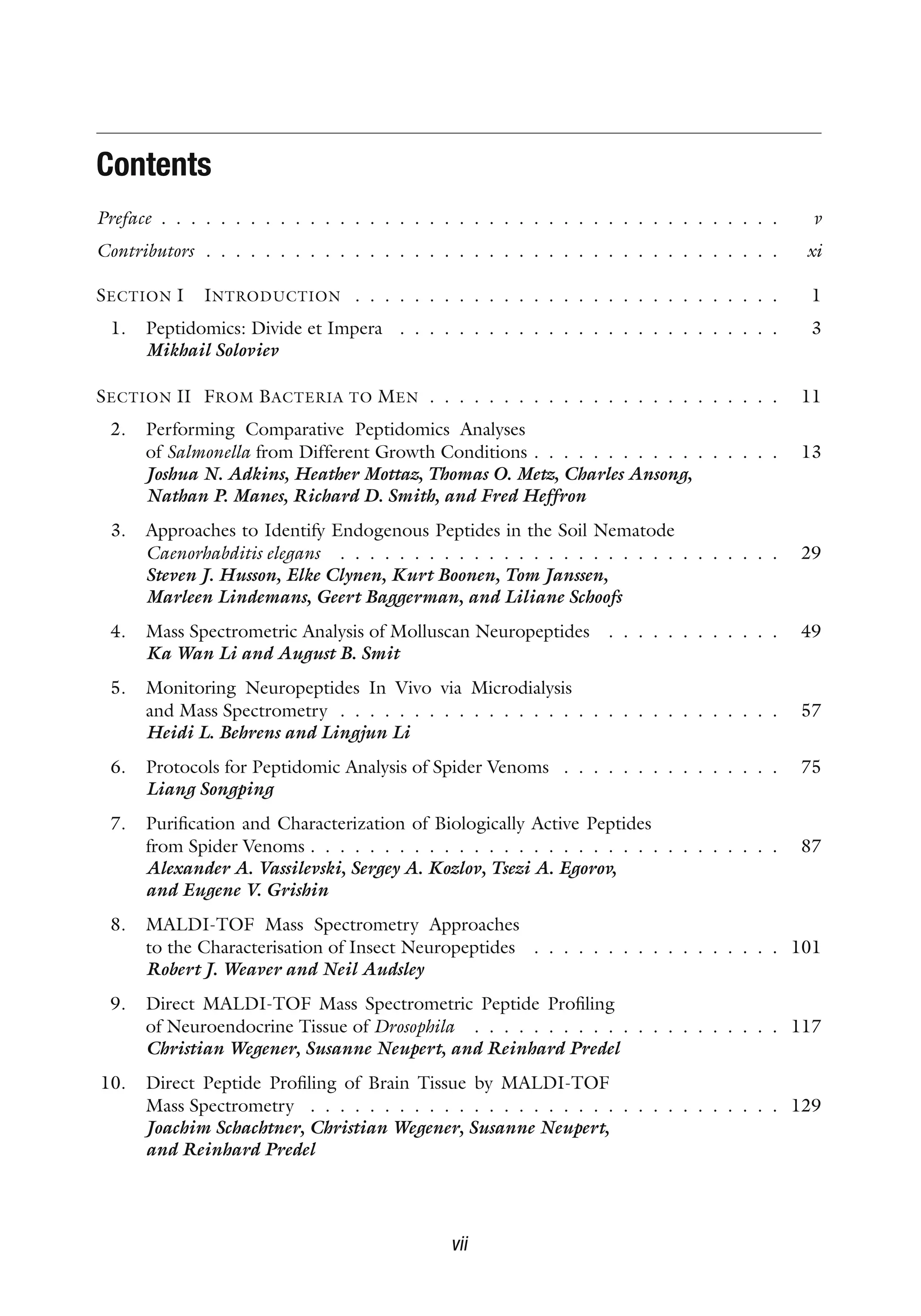 Contents
Preface . . . . . . . . . . . . . . . . . . . . . . . . . . . . . . . . . . . . . . . . . . v
Contributors . . . . . . . . . . . . . . . . . . . . . . . . . . . . . . . . . . . . . . . xi
SECTION I INTRODUCTION . . . . . . . . . . . . . . . . . . . . . . . . . . . . . 1
1. Peptidomics: Divide et Impera . . . . . . . . . . . . . . . . . . . . . . . . . . 3
Mikhail Soloviev
SECTION II FROM BACTERIA TO MEN . . . . . . . . . . . . . . . . . . . . . . . . 11
2. Performing Comparative Peptidomics Analyses
of Salmonella from Different Growth Conditions . . . . . . . . . . . . . . . . . 13
Joshua N. Adkins, Heather Mottaz, Thomas O. Metz, Charles Ansong,
Nathan P. Manes, Richard D. Smith, and Fred Heffron
3. Approaches to Identify Endogenous Peptides in the Soil Nematode
Caenorhabditis elegans . . . . . . . . . . . . . . . . . . . . . . . . . . . . . . 29
Steven J. Husson, Elke Clynen, Kurt Boonen, Tom Janssen,
Marleen Lindemans, Geert Baggerman, and Liliane Schoofs
4. Mass Spectrometric Analysis of Molluscan Neuropeptides . . . . . . . . . . . . 49
Ka Wan Li and August B. Smit
5. Monitoring Neuropeptides In Vivo via Microdialysis
and Mass Spectrometry . . . . . . . . . . . . . . . . . . . . . . . . . . . . . . 57
Heidi L. Behrens and Lingjun Li
6. Protocols for Peptidomic Analysis of Spider Venoms . . . . . . . . . . . . . . . 75
Liang Songping
7. Purification and Characterization of Biologically Active Peptides
from Spider Venoms . . . . . . . . . . . . . . . . . . . . . . . . . . . . . . . . 87
Alexander A. Vassilevski, Sergey A. Kozlov, Tsezi A. Egorov,
and Eugene V. Grishin
8. MALDI-TOF Mass Spectrometry Approaches
to the Characterisation of Insect Neuropeptides . . . . . . . . . . . . . . . . . 101
Robert J. Weaver and Neil Audsley
9. Direct MALDI-TOF Mass Spectrometric Peptide Profiling
of Neuroendocrine Tissue of Drosophila . . . . . . . . . . . . . . . . . . . . . 117
Christian Wegener, Susanne Neupert, and Reinhard Predel
10. Direct Peptide Profiling of Brain Tissue by MALDI-TOF
Mass Spectrometry . . . . . . . . . . . . . . . . . . . . . . . . . . . . . . . . 129
Joachim Schachtner, Christian Wegener, Susanne Neupert,
and Reinhard Predel
vii
 