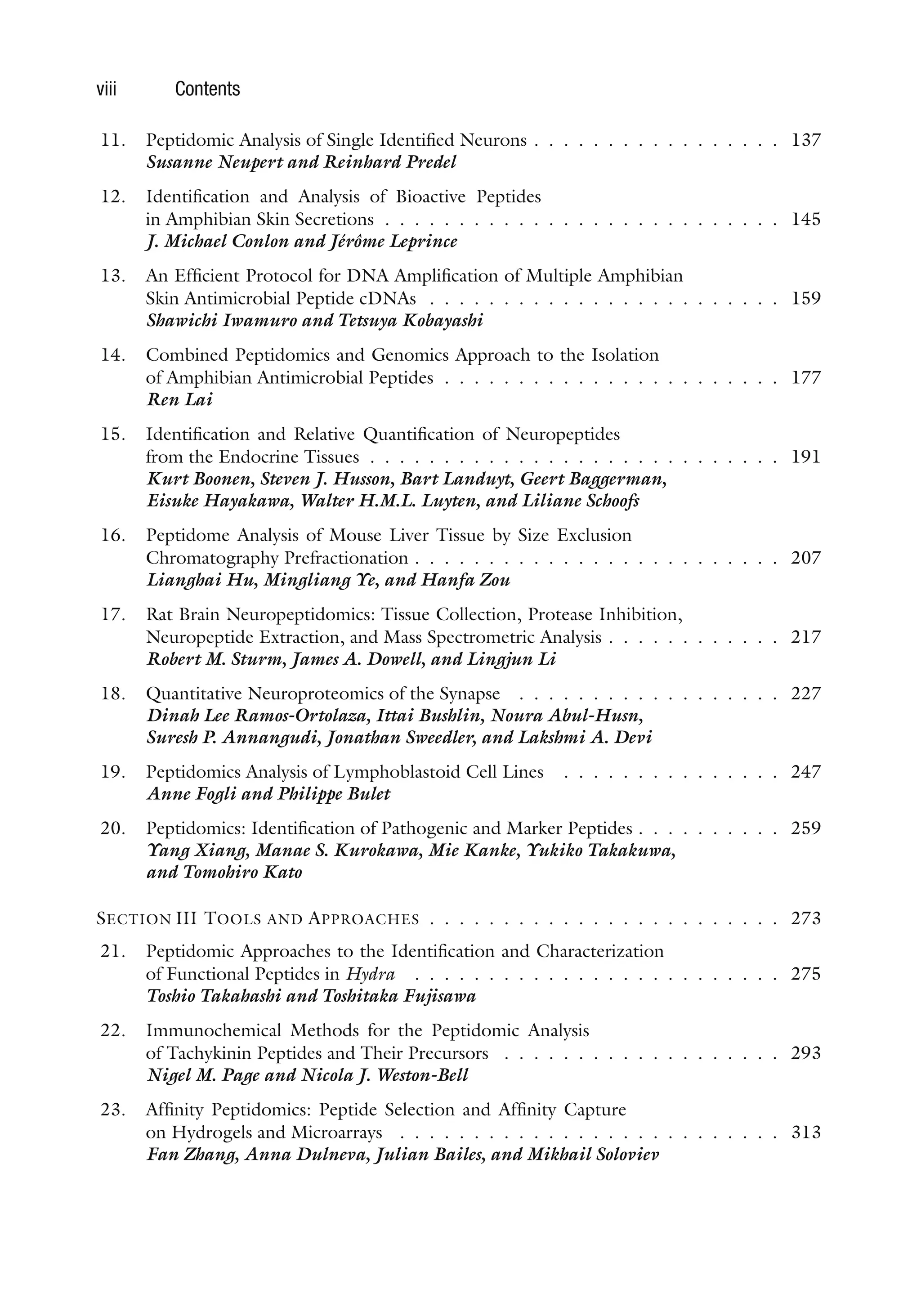 viii Contents
11. Peptidomic Analysis of Single Identified Neurons . . . . . . . . . . . . . . . . . 137
Susanne Neupert and Reinhard Predel
12. Identification and Analysis of Bioactive Peptides
in Amphibian Skin Secretions . . . . . . . . . . . . . . . . . . . . . . . . . . . 145
J. Michael Conlon and Jérôme Leprince
13. An Efficient Protocol for DNA Amplification of Multiple Amphibian
Skin Antimicrobial Peptide cDNAs . . . . . . . . . . . . . . . . . . . . . . . . 159
Shawichi Iwamuro and Tetsuya Kobayashi
14. Combined Peptidomics and Genomics Approach to the Isolation
of Amphibian Antimicrobial Peptides . . . . . . . . . . . . . . . . . . . . . . . 177
Ren Lai
15. Identification and Relative Quantification of Neuropeptides
from the Endocrine Tissues . . . . . . . . . . . . . . . . . . . . . . . . . . . . 191
Kurt Boonen, Steven J. Husson, Bart Landuyt, Geert Baggerman,
Eisuke Hayakawa, Walter H.M.L. Luyten, and Liliane Schoofs
16. Peptidome Analysis of Mouse Liver Tissue by Size Exclusion
Chromatography Prefractionation . . . . . . . . . . . . . . . . . . . . . . . . . 207
Lianghai Hu, Mingliang Ye, and Hanfa Zou
17. Rat Brain Neuropeptidomics: Tissue Collection, Protease Inhibition,
Neuropeptide Extraction, and Mass Spectrometric Analysis . . . . . . . . . . . . 217
Robert M. Sturm, James A. Dowell, and Lingjun Li
18. Quantitative Neuroproteomics of the Synapse . . . . . . . . . . . . . . . . . . 227
Dinah Lee Ramos-Ortolaza, Ittai Bushlin, Noura Abul-Husn,
Suresh P. Annangudi, Jonathan Sweedler, and Lakshmi A. Devi
19. Peptidomics Analysis of Lymphoblastoid Cell Lines . . . . . . . . . . . . . . . 247
Anne Fogli and Philippe Bulet
20. Peptidomics: Identification of Pathogenic and Marker Peptides . . . . . . . . . . 259
Yang Xiang, Manae S. Kurokawa, Mie Kanke, Yukiko Takakuwa,
and Tomohiro Kato
SECTION III TOOLS AND APPROACHES . . . . . . . . . . . . . . . . . . . . . . . . 273
21. Peptidomic Approaches to the Identification and Characterization
of Functional Peptides in Hydra . . . . . . . . . . . . . . . . . . . . . . . . . 275
Toshio Takahashi and Toshitaka Fujisawa
22. Immunochemical Methods for the Peptidomic Analysis
of Tachykinin Peptides and Their Precursors . . . . . . . . . . . . . . . . . . . 293
Nigel M. Page and Nicola J. Weston-Bell
23. Affinity Peptidomics: Peptide Selection and Affinity Capture
on Hydrogels and Microarrays . . . . . . . . . . . . . . . . . . . . . . . . . . 313
Fan Zhang, Anna Dulneva, Julian Bailes, and Mikhail Soloviev
 