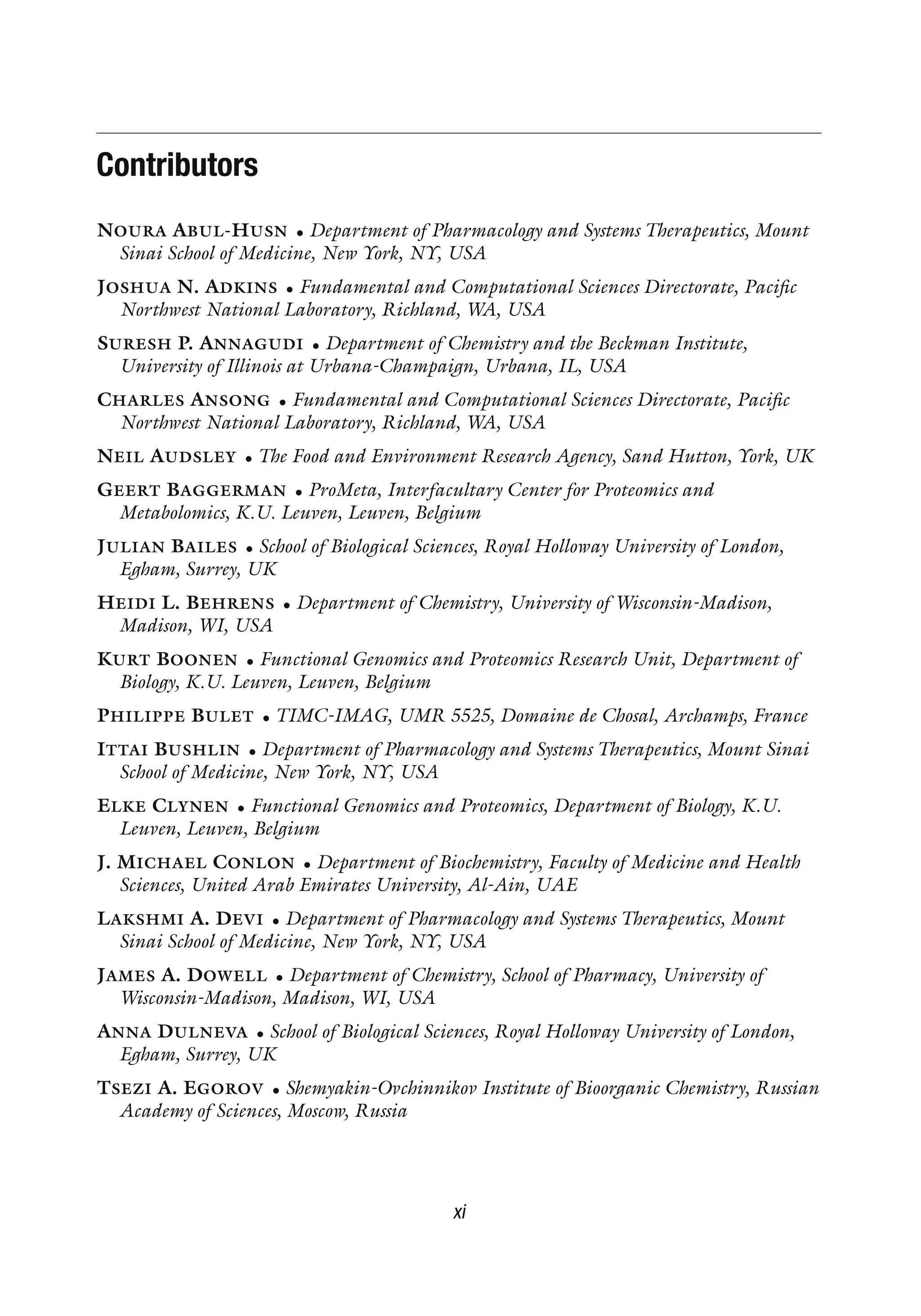Contributors
NOURA ABUL-HUSN • Department of Pharmacology and Systems Therapeutics, Mount
Sinai School of Medicine, New York, NY, USA
JOSHUA N. ADKINS • Fundamental and Computational Sciences Directorate, Pacific
Northwest National Laboratory, Richland, WA, USA
SURESH P. ANNAGUDI • Department of Chemistry and the Beckman Institute,
University of Illinois at Urbana-Champaign, Urbana, IL, USA
CHARLES ANSONG • Fundamental and Computational Sciences Directorate, Pacific
Northwest National Laboratory, Richland, WA, USA
NEIL AUDSLEY • The Food and Environment Research Agency, Sand Hutton, York, UK
GEERT BAGGERMAN • ProMeta, Interfacultary Center for Proteomics and
Metabolomics, K.U. Leuven, Leuven, Belgium
JULIAN BAILES • School of Biological Sciences, Royal Holloway University of London,
Egham, Surrey, UK
HEIDI L. BEHRENS • Department of Chemistry, University of Wisconsin-Madison,
Madison, WI, USA
KURT BOONEN • Functional Genomics and Proteomics Research Unit, Department of
Biology, K.U. Leuven, Leuven, Belgium
PHILIPPE BULET • TIMC-IMAG, UMR 5525, Domaine de Chosal, Archamps, France
ITTAI BUSHLIN • Department of Pharmacology and Systems Therapeutics, Mount Sinai
School of Medicine, New York, NY, USA
ELKE CLYNEN • Functional Genomics and Proteomics, Department of Biology, K.U.
Leuven, Leuven, Belgium
J. MICHAEL CONLON • Department of Biochemistry, Faculty of Medicine and Health
Sciences, United Arab Emirates University, Al-Ain, UAE
LAKSHMI A. DEVI • Department of Pharmacology and Systems Therapeutics, Mount
Sinai School of Medicine, New York, NY, USA
JAMES A. DOWELL • Department of Chemistry, School of Pharmacy, University of
Wisconsin-Madison, Madison, WI, USA
ANNA DULNEVA • School of Biological Sciences, Royal Holloway University of London,
Egham, Surrey, UK
TSEZI A. EGOROV • Shemyakin-Ovchinnikov Institute of Bioorganic Chemistry, Russian
Academy of Sciences, Moscow, Russia
xi
 