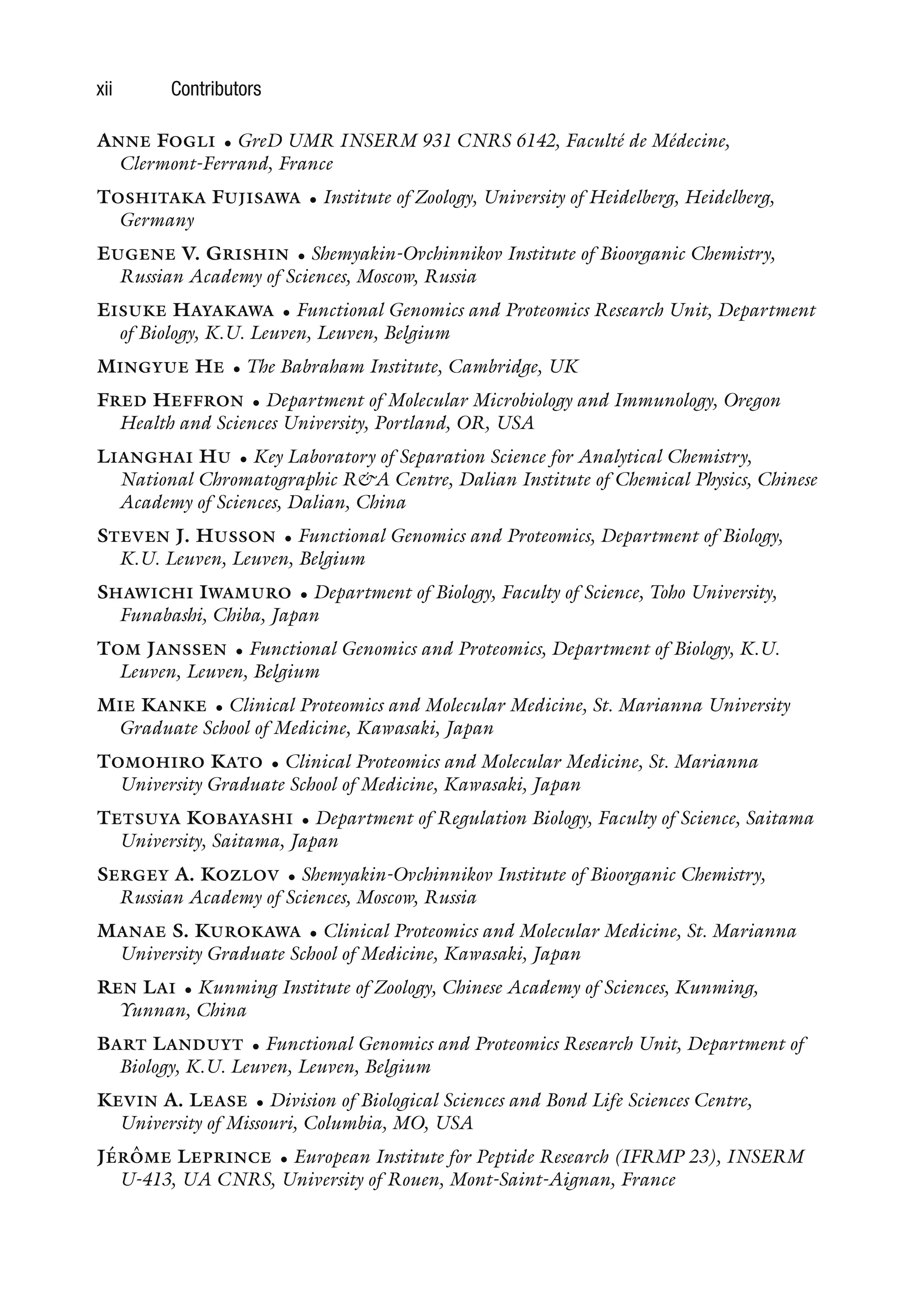 xii Contributors
ANNE FOGLI • GreD UMR INSERM 931 CNRS 6142, Faculté de Médecine,
Clermont-Ferrand, France
TOSHITAKA FUJISAWA • Institute of Zoology, University of Heidelberg, Heidelberg,
Germany
EUGENE V. GRISHIN • Shemyakin-Ovchinnikov Institute of Bioorganic Chemistry,
Russian Academy of Sciences, Moscow, Russia
EISUKE HAYAKAWA • Functional Genomics and Proteomics Research Unit, Department
of Biology, K.U. Leuven, Leuven, Belgium
MINGYUE HE • The Babraham Institute, Cambridge, UK
FRED HEFFRON • Department of Molecular Microbiology and Immunology, Oregon
Health and Sciences University, Portland, OR, USA
LIANGHAI HU • Key Laboratory of Separation Science for Analytical Chemistry,
National Chromatographic R&A Centre, Dalian Institute of Chemical Physics, Chinese
Academy of Sciences, Dalian, China
STEVEN J. HUSSON • Functional Genomics and Proteomics, Department of Biology,
K.U. Leuven, Leuven, Belgium
SHAWICHI IWAMURO • Department of Biology, Faculty of Science, Toho University,
Funabashi, Chiba, Japan
TOM JANSSEN • Functional Genomics and Proteomics, Department of Biology, K.U.
Leuven, Leuven, Belgium
MIE KANKE • Clinical Proteomics and Molecular Medicine, St. Marianna University
Graduate School of Medicine, Kawasaki, Japan
TOMOHIRO KATO • Clinical Proteomics and Molecular Medicine, St. Marianna
University Graduate School of Medicine, Kawasaki, Japan
TETSUYA KOBAYASHI • Department of Regulation Biology, Faculty of Science, Saitama
University, Saitama, Japan
SERGEY A. KOZLOV • Shemyakin-Ovchinnikov Institute of Bioorganic Chemistry,
Russian Academy of Sciences, Moscow, Russia
MANAE S. KUROKAWA • Clinical Proteomics and Molecular Medicine, St. Marianna
University Graduate School of Medicine, Kawasaki, Japan
REN LAI • Kunming Institute of Zoology, Chinese Academy of Sciences, Kunming,
Yunnan, China
BART LANDUYT • Functional Genomics and Proteomics Research Unit, Department of
Biology, K.U. Leuven, Leuven, Belgium
KEVIN A. LEASE • Division of Biological Sciences and Bond Life Sciences Centre,
University of Missouri, Columbia, MO, USA
JÉRÔME LEPRINCE • European Institute for Peptide Research (IFRMP 23), INSERM
U-413, UA CNRS, University of Rouen, Mont-Saint-Aignan, France
 