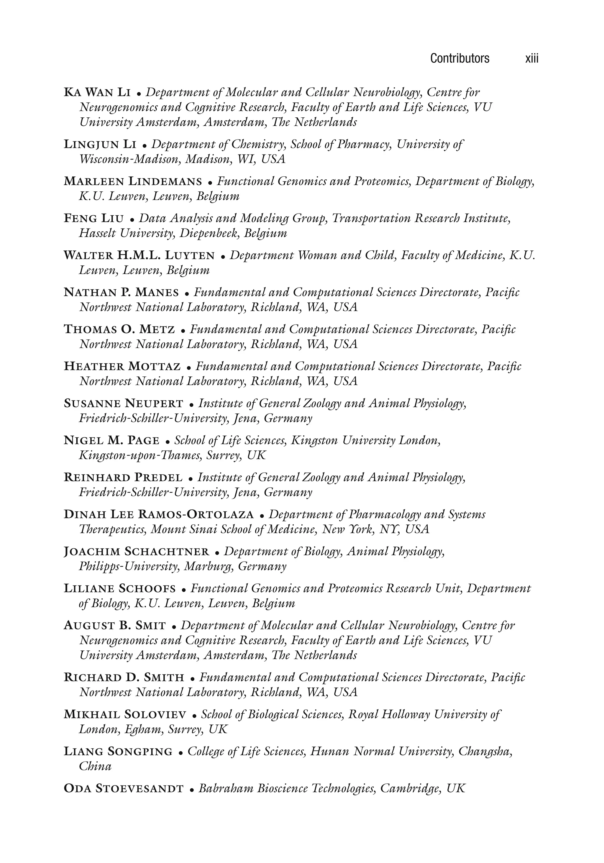 Contributors xiii
KA WAN LI • Department of Molecular and Cellular Neurobiology, Centre for
Neurogenomics and Cognitive Research, Faculty of Earth and Life Sciences, VU
University Amsterdam, Amsterdam, The Netherlands
LINGJUN LI • Department of Chemistry, School of Pharmacy, University of
Wisconsin-Madison, Madison, WI, USA
MARLEEN LINDEMANS • Functional Genomics and Proteomics, Department of Biology,
K.U. Leuven, Leuven, Belgium
FENG LIU • Data Analysis and Modeling Group, Transportation Research Institute,
Hasselt University, Diepenbeek, Belgium
WALTER H.M.L. LUYTEN • Department Woman and Child, Faculty of Medicine, K.U.
Leuven, Leuven, Belgium
NATHAN P. MANES • Fundamental and Computational Sciences Directorate, Pacific
Northwest National Laboratory, Richland, WA, USA
THOMAS O. METZ • Fundamental and Computational Sciences Directorate, Pacific
Northwest National Laboratory, Richland, WA, USA
HEATHER MOTTAZ • Fundamental and Computational Sciences Directorate, Pacific
Northwest National Laboratory, Richland, WA, USA
SUSANNE NEUPERT • Institute of General Zoology and Animal Physiology,
Friedrich-Schiller-University, Jena, Germany
NIGEL M. PAGE • School of Life Sciences, Kingston University London,
Kingston-upon-Thames, Surrey, UK
REINHARD PREDEL • Institute of General Zoology and Animal Physiology,
Friedrich-Schiller-University, Jena, Germany
DINAH LEE RAMOS-ORTOLAZA • Department of Pharmacology and Systems
Therapeutics, Mount Sinai School of Medicine, New York, NY, USA
JOACHIM SCHACHTNER • Department of Biology, Animal Physiology,
Philipps-University, Marburg, Germany
LILIANE SCHOOFS • Functional Genomics and Proteomics Research Unit, Department
of Biology, K.U. Leuven, Leuven, Belgium
AUGUST B. SMIT • Department of Molecular and Cellular Neurobiology, Centre for
Neurogenomics and Cognitive Research, Faculty of Earth and Life Sciences, VU
University Amsterdam, Amsterdam, The Netherlands
RICHARD D. SMITH • Fundamental and Computational Sciences Directorate, Pacific
Northwest National Laboratory, Richland, WA, USA
MIKHAIL SOLOVIEV • School of Biological Sciences, Royal Holloway University of
London, Egham, Surrey, UK
LIANG SONGPING • College of Life Sciences, Hunan Normal University, Changsha,
China
ODA STOEVESANDT • Babraham Bioscience Technologies, Cambridge, UK
 