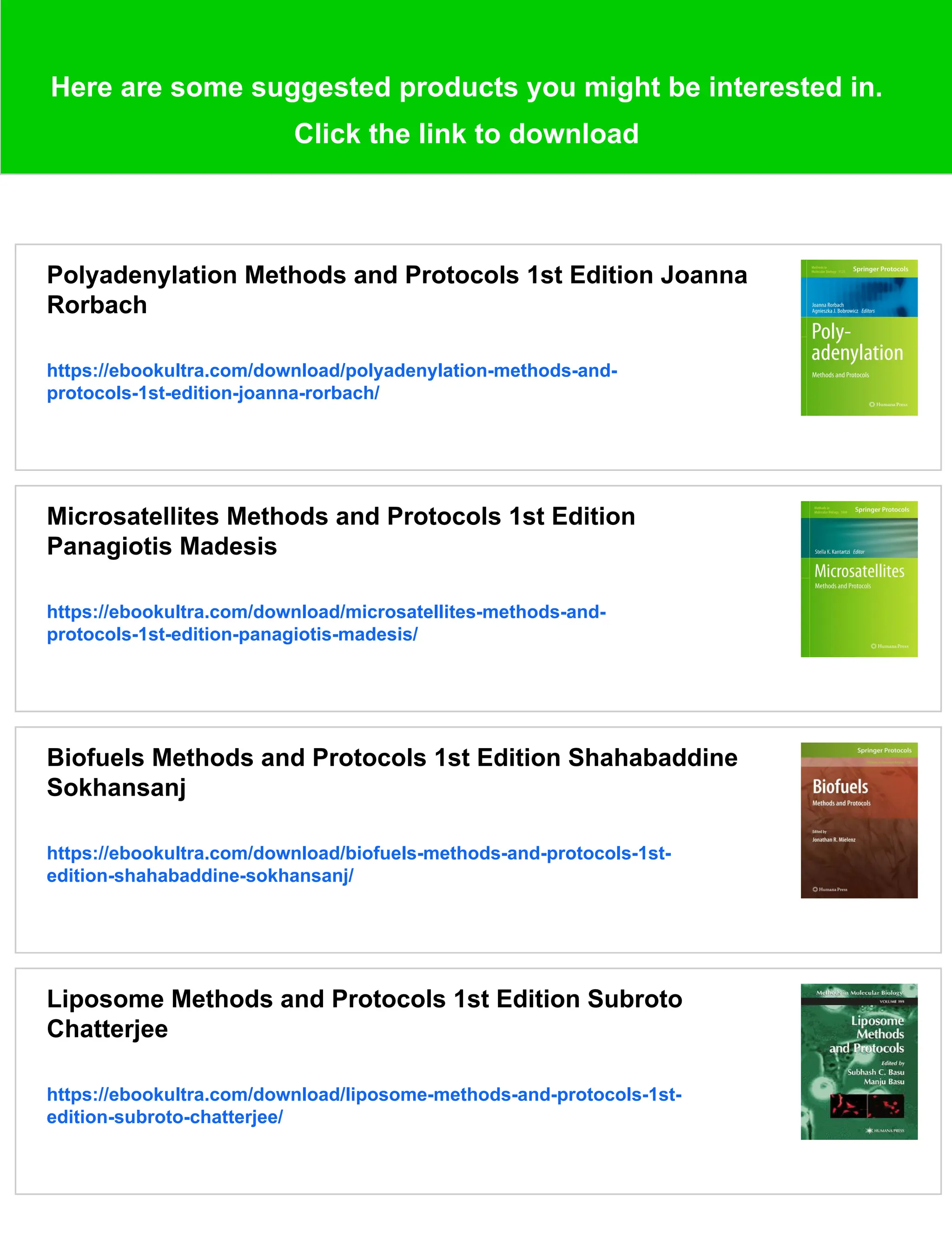 Here are some suggested products you might be interested in.
Click the link to download
Polyadenylation Methods and Protocols 1st Edition Joanna
Rorbach
https://ebookultra.com/download/polyadenylation-methods-and-
protocols-1st-edition-joanna-rorbach/
Microsatellites Methods and Protocols 1st Edition
Panagiotis Madesis
https://ebookultra.com/download/microsatellites-methods-and-
protocols-1st-edition-panagiotis-madesis/
Biofuels Methods and Protocols 1st Edition Shahabaddine
Sokhansanj
https://ebookultra.com/download/biofuels-methods-and-protocols-1st-
edition-shahabaddine-sokhansanj/
Liposome Methods and Protocols 1st Edition Subroto
Chatterjee
https://ebookultra.com/download/liposome-methods-and-protocols-1st-
edition-subroto-chatterjee/
 