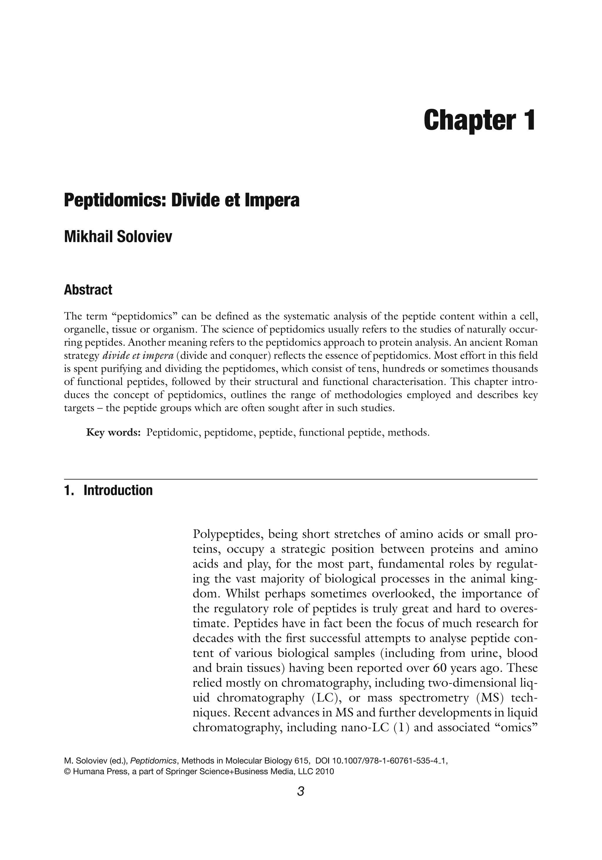 Chapter 1
Peptidomics: Divide et Impera
Mikhail Soloviev
Abstract
The term “peptidomics” can be defined as the systematic analysis of the peptide content within a cell,
organelle, tissue or organism. The science of peptidomics usually refers to the studies of naturally occur-
ring peptides. Another meaning refers to the peptidomics approach to protein analysis. An ancient Roman
strategy divide et impera (divide and conquer) reflects the essence of peptidomics. Most effort in this field
is spent purifying and dividing the peptidomes, which consist of tens, hundreds or sometimes thousands
of functional peptides, followed by their structural and functional characterisation. This chapter intro-
duces the concept of peptidomics, outlines the range of methodologies employed and describes key
targets – the peptide groups which are often sought after in such studies.
Key words: Peptidomic, peptidome, peptide, functional peptide, methods.
1. Introduction
Polypeptides, being short stretches of amino acids or small pro-
teins, occupy a strategic position between proteins and amino
acids and play, for the most part, fundamental roles by regulat-
ing the vast majority of biological processes in the animal king-
dom. Whilst perhaps sometimes overlooked, the importance of
the regulatory role of peptides is truly great and hard to overes-
timate. Peptides have in fact been the focus of much research for
decades with the first successful attempts to analyse peptide con-
tent of various biological samples (including from urine, blood
and brain tissues) having been reported over 60 years ago. These
relied mostly on chromatography, including two-dimensional liq-
uid chromatography (LC), or mass spectrometry (MS) tech-
niques. Recent advances in MS and further developments in liquid
chromatography, including nano-LC (1) and associated “omics”
M. Soloviev (ed.), Peptidomics, Methods in Molecular Biology 615, DOI 10.1007/978-1-60761-535-4 1,
© Humana Press, a part of Springer Science+Business Media, LLC 2010
3
 
