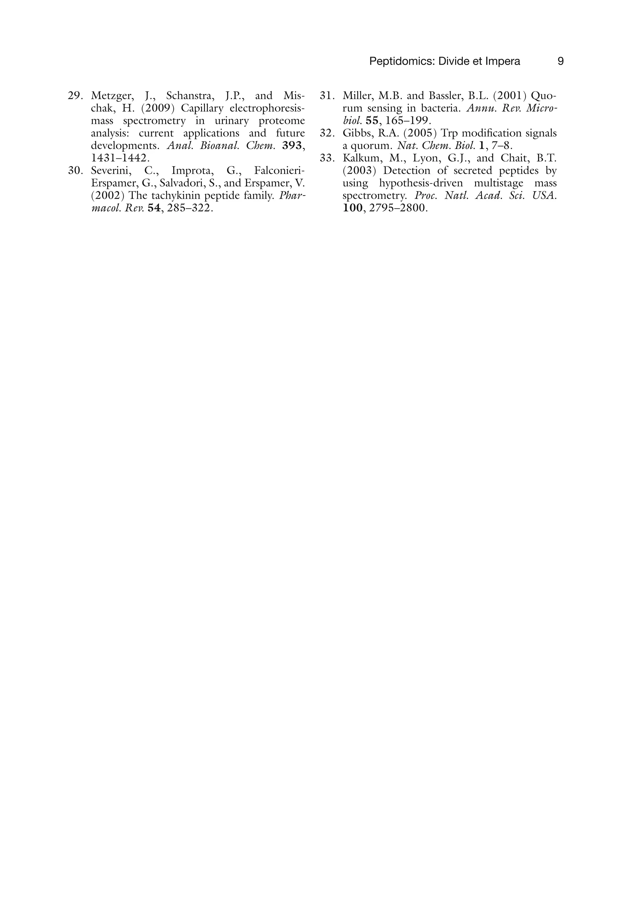 Peptidomics: Divide et Impera 9
29. Metzger, J., Schanstra, J.P., and Mis-
chak, H. (2009) Capillary electrophoresis-
mass spectrometry in urinary proteome
analysis: current applications and future
developments. Anal. Bioanal. Chem. 393,
1431–1442.
30. Severini, C., Improta, G., Falconieri-
Erspamer, G., Salvadori, S., and Erspamer, V.
(2002) The tachykinin peptide family. Phar-
macol. Rev. 54, 285–322.
31. Miller, M.B. and Bassler, B.L. (2001) Quo-
rum sensing in bacteria. Annu. Rev. Micro-
biol. 55, 165–199.
32. Gibbs, R.A. (2005) Trp modification signals
a quorum. Nat. Chem. Biol. 1, 7–8.
33. Kalkum, M., Lyon, G.J., and Chait, B.T.
(2003) Detection of secreted peptides by
using hypothesis-driven multistage mass
spectrometry. Proc. Natl. Acad. Sci. USA.
100, 2795–2800.
 