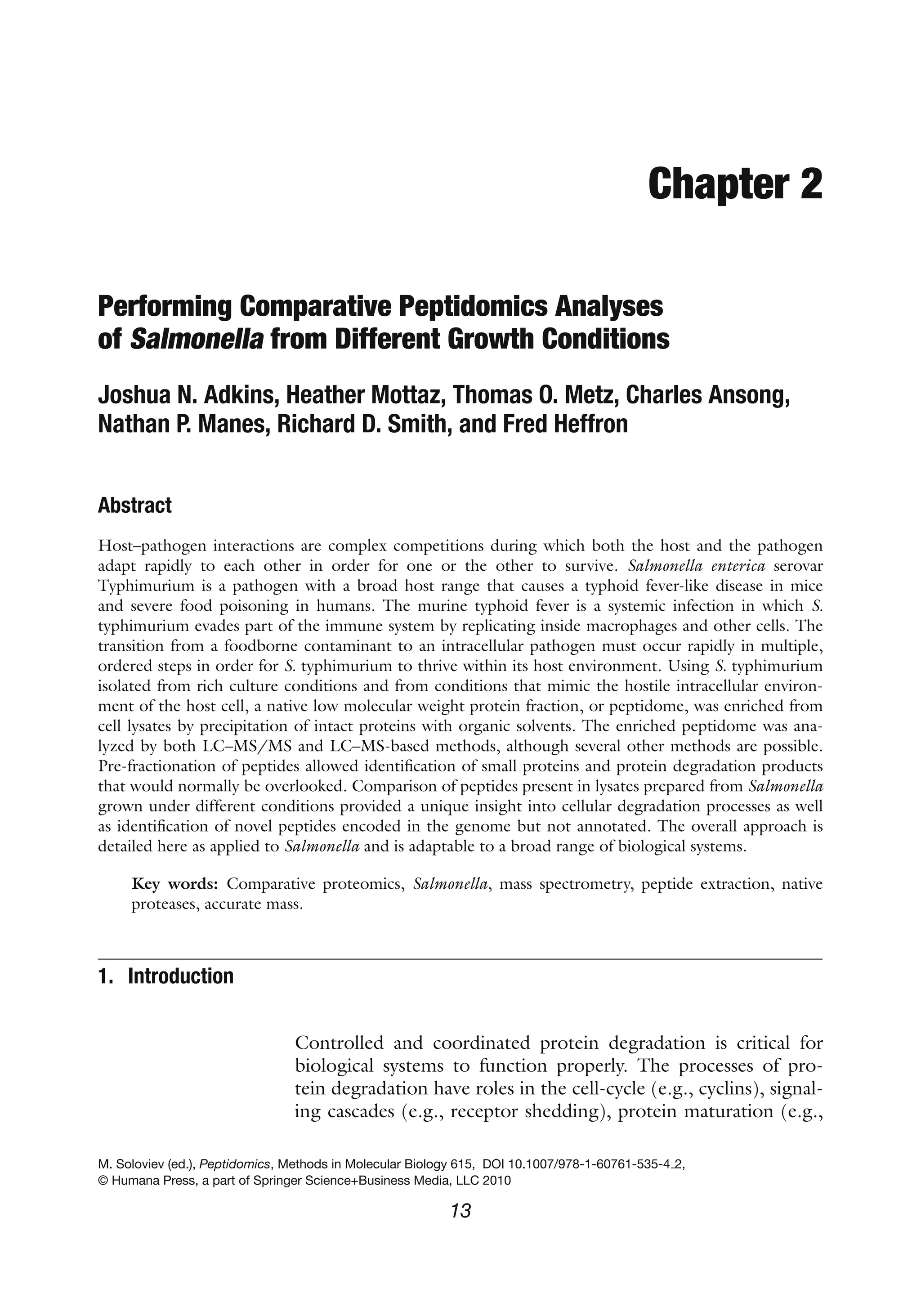 Chapter 2
Performing Comparative Peptidomics Analyses
of Salmonella from Different Growth Conditions
Joshua N. Adkins, Heather Mottaz, Thomas O. Metz, Charles Ansong,
Nathan P. Manes, Richard D. Smith, and Fred Heffron
Abstract
Host–pathogen interactions are complex competitions during which both the host and the pathogen
adapt rapidly to each other in order for one or the other to survive. Salmonella enterica serovar
Typhimurium is a pathogen with a broad host range that causes a typhoid fever-like disease in mice
and severe food poisoning in humans. The murine typhoid fever is a systemic infection in which S.
typhimurium evades part of the immune system by replicating inside macrophages and other cells. The
transition from a foodborne contaminant to an intracellular pathogen must occur rapidly in multiple,
ordered steps in order for S. typhimurium to thrive within its host environment. Using S. typhimurium
isolated from rich culture conditions and from conditions that mimic the hostile intracellular environ-
ment of the host cell, a native low molecular weight protein fraction, or peptidome, was enriched from
cell lysates by precipitation of intact proteins with organic solvents. The enriched peptidome was ana-
lyzed by both LC–MS/MS and LC–MS-based methods, although several other methods are possible.
Pre-fractionation of peptides allowed identification of small proteins and protein degradation products
that would normally be overlooked. Comparison of peptides present in lysates prepared from Salmonella
grown under different conditions provided a unique insight into cellular degradation processes as well
as identification of novel peptides encoded in the genome but not annotated. The overall approach is
detailed here as applied to Salmonella and is adaptable to a broad range of biological systems.
Key words: Comparative proteomics, Salmonella, mass spectrometry, peptide extraction, native
proteases, accurate mass.
1. Introduction
Controlled and coordinated protein degradation is critical for
biological systems to function properly. The processes of pro-
tein degradation have roles in the cell-cycle (e.g., cyclins), signal-
ing cascades (e.g., receptor shedding), protein maturation (e.g.,
M. Soloviev (ed.), Peptidomics, Methods in Molecular Biology 615, DOI 10.1007/978-1-60761-535-4 2,
© Humana Press, a part of Springer Science+Business Media, LLC 2010
13
 