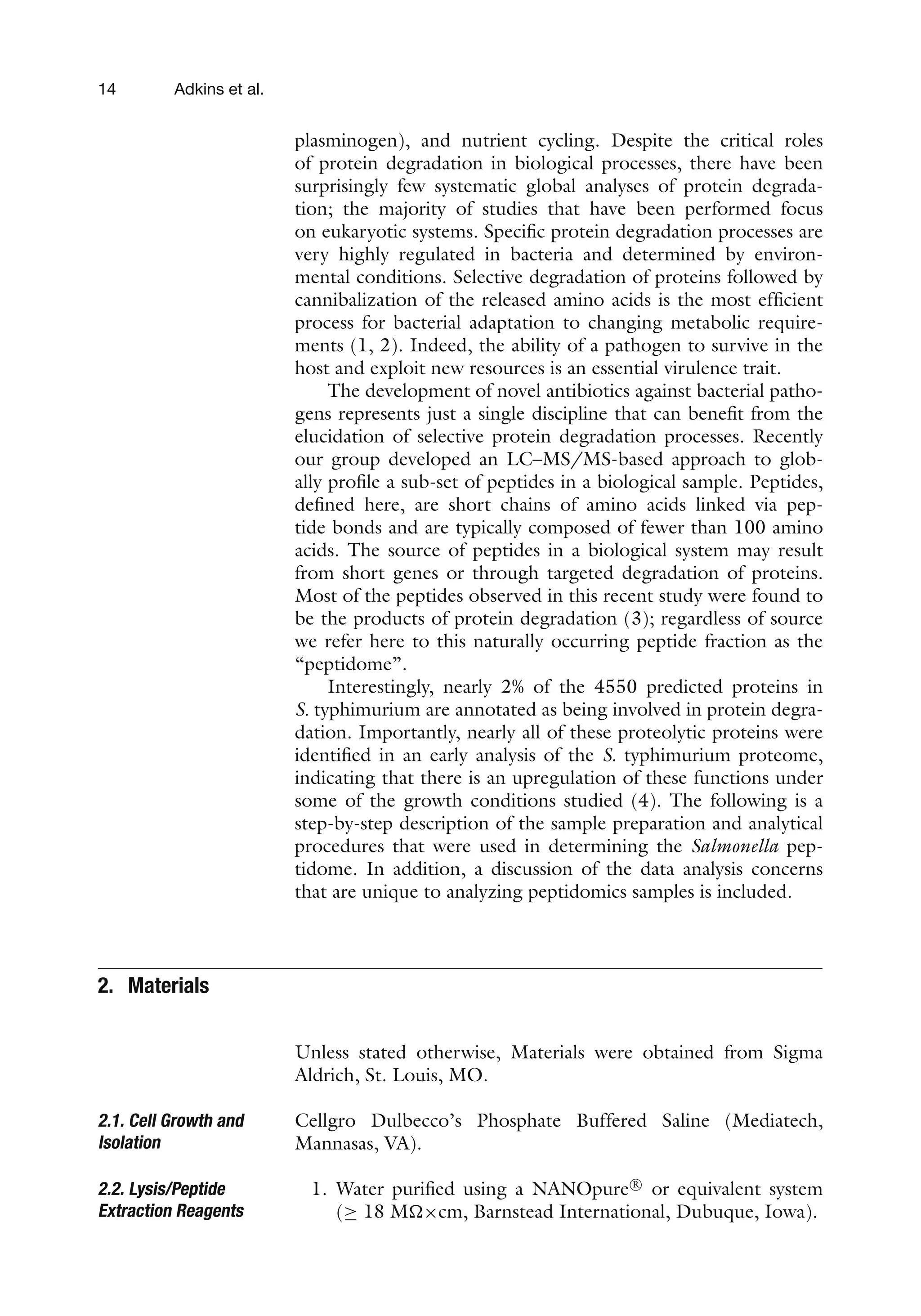 14 Adkins et al.
plasminogen), and nutrient cycling. Despite the critical roles
of protein degradation in biological processes, there have been
surprisingly few systematic global analyses of protein degrada-
tion; the majority of studies that have been performed focus
on eukaryotic systems. Specific protein degradation processes are
very highly regulated in bacteria and determined by environ-
mental conditions. Selective degradation of proteins followed by
cannibalization of the released amino acids is the most efficient
process for bacterial adaptation to changing metabolic require-
ments (1, 2). Indeed, the ability of a pathogen to survive in the
host and exploit new resources is an essential virulence trait.
The development of novel antibiotics against bacterial patho-
gens represents just a single discipline that can benefit from the
elucidation of selective protein degradation processes. Recently
our group developed an LC–MS/MS-based approach to glob-
ally profile a sub-set of peptides in a biological sample. Peptides,
defined here, are short chains of amino acids linked via pep-
tide bonds and are typically composed of fewer than 100 amino
acids. The source of peptides in a biological system may result
from short genes or through targeted degradation of proteins.
Most of the peptides observed in this recent study were found to
be the products of protein degradation (3); regardless of source
we refer here to this naturally occurring peptide fraction as the
“peptidome”.
Interestingly, nearly 2% of the 4550 predicted proteins in
S. typhimurium are annotated as being involved in protein degra-
dation. Importantly, nearly all of these proteolytic proteins were
identified in an early analysis of the S. typhimurium proteome,
indicating that there is an upregulation of these functions under
some of the growth conditions studied (4). The following is a
step-by-step description of the sample preparation and analytical
procedures that were used in determining the Salmonella pep-
tidome. In addition, a discussion of the data analysis concerns
that are unique to analyzing peptidomics samples is included.
2. Materials
Unless stated otherwise, Materials were obtained from Sigma
Aldrich, St. Louis, MO.
2.1. Cell Growth and
Isolation
Cellgro Dulbecco’s Phosphate Buffered Saline (Mediatech,
Mannasas, VA).
2.2. Lysis/Peptide
Extraction Reagents
1. Water purified using a NANOpure R

or equivalent system
(≥ 18 M×cm, Barnstead International, Dubuque, Iowa).
 