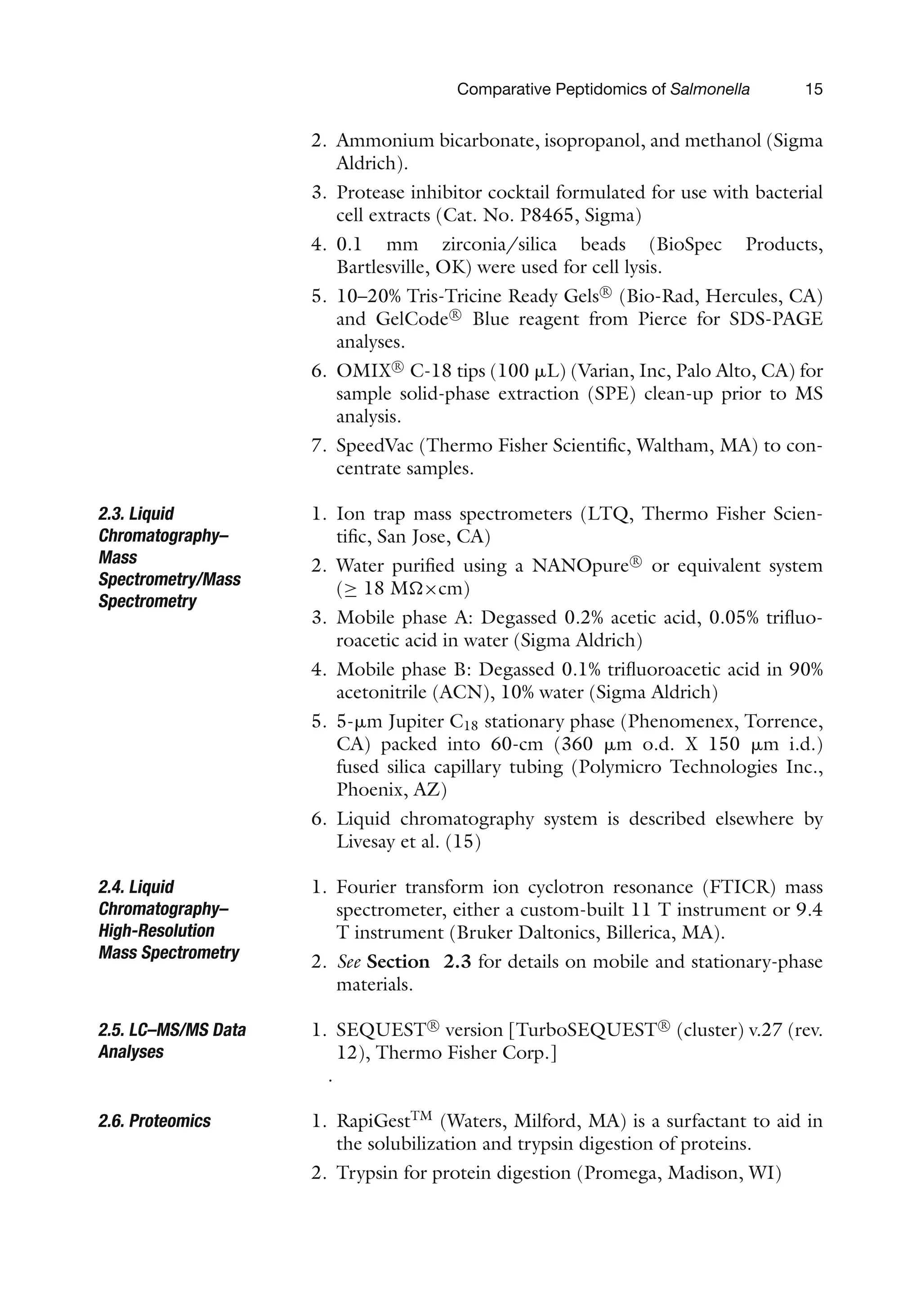 Comparative Peptidomics of Salmonella 15
2. Ammonium bicarbonate, isopropanol, and methanol (Sigma
Aldrich).
3. Protease inhibitor cocktail formulated for use with bacterial
cell extracts (Cat. No. P8465, Sigma)
4. 0.1 mm zirconia/silica beads (BioSpec Products,
Bartlesville, OK) were used for cell lysis.
5. 10–20% Tris-Tricine Ready Gels R

(Bio-Rad, Hercules, CA)
and GelCode R

Blue reagent from Pierce for SDS-PAGE
analyses.
6. OMIX R

C-18 tips (100 ␮L) (Varian, Inc, Palo Alto, CA) for
sample solid-phase extraction (SPE) clean-up prior to MS
analysis.
7. SpeedVac (Thermo Fisher Scientific, Waltham, MA) to con-
centrate samples.
2.3. Liquid
Chromatography–
Mass
Spectrometry/Mass
Spectrometry
1. Ion trap mass spectrometers (LTQ, Thermo Fisher Scien-
tific, San Jose, CA)
2. Water purified using a NANOpure R

or equivalent system
(≥ 18 M×cm)
3. Mobile phase A: Degassed 0.2% acetic acid, 0.05% trifluo-
roacetic acid in water (Sigma Aldrich)
4. Mobile phase B: Degassed 0.1% trifluoroacetic acid in 90%
acetonitrile (ACN), 10% water (Sigma Aldrich)
5. 5-␮m Jupiter C18 stationary phase (Phenomenex, Torrence,
CA) packed into 60-cm (360 ␮m o.d. X 150 ␮m i.d.)
fused silica capillary tubing (Polymicro Technologies Inc.,
Phoenix, AZ)
6. Liquid chromatography system is described elsewhere by
Livesay et al. (15)
2.4. Liquid
Chromatography–
High-Resolution
Mass Spectrometry
1. Fourier transform ion cyclotron resonance (FTICR) mass
spectrometer, either a custom-built 11 T instrument or 9.4
T instrument (Bruker Daltonics, Billerica, MA).
2. See Section 2.3 for details on mobile and stationary-phase
materials.
2.5. LC–MS/MS Data
Analyses
1. SEQUEST R

version [TurboSEQUEST R

(cluster) v.27 (rev.
12), Thermo Fisher Corp.]
.
2.6. Proteomics 1. RapiGestTM
(Waters, Milford, MA) is a surfactant to aid in
the solubilization and trypsin digestion of proteins.
2. Trypsin for protein digestion (Promega, Madison, WI)
 