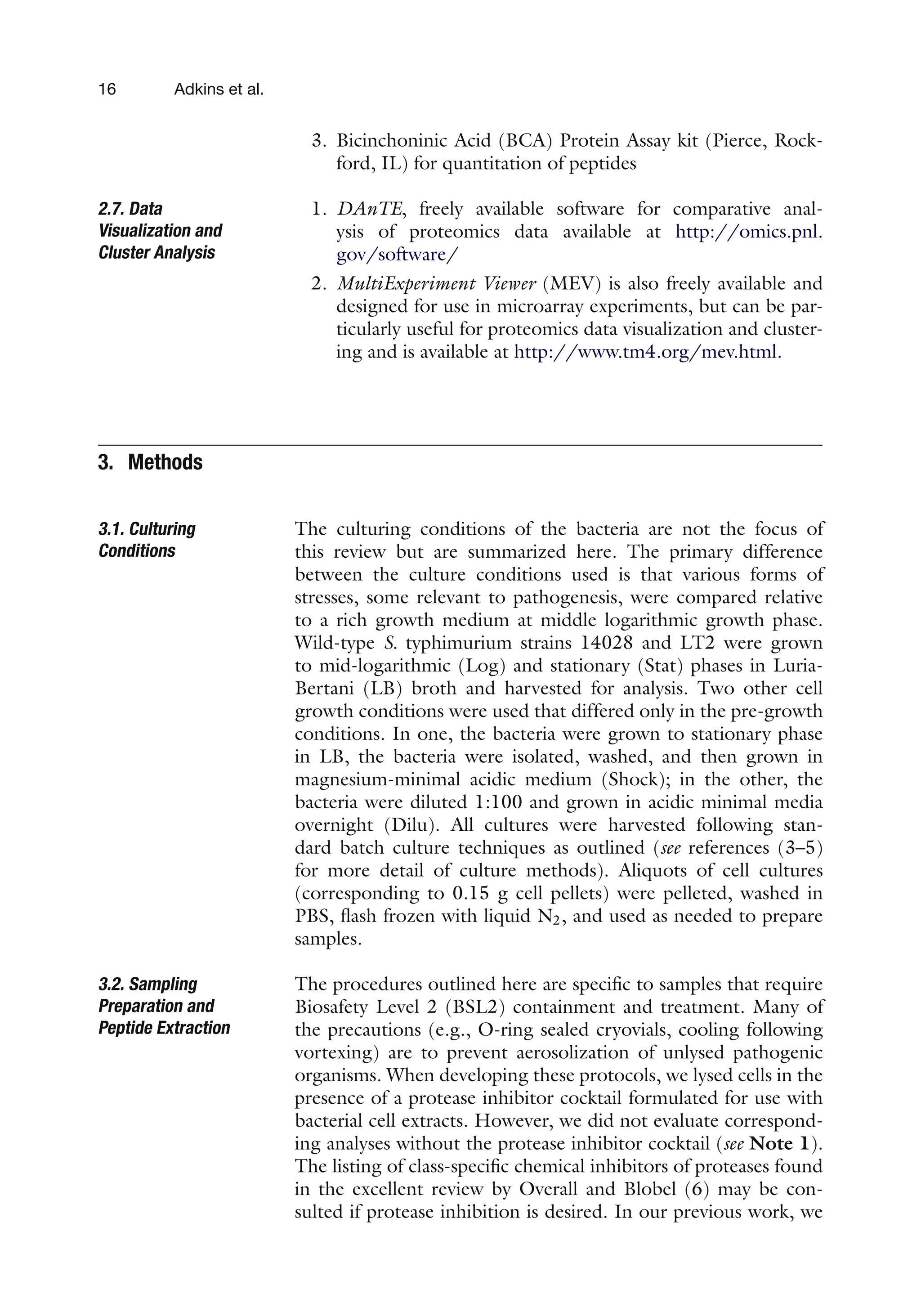 16 Adkins et al.
3. Bicinchoninic Acid (BCA) Protein Assay kit (Pierce, Rock-
ford, IL) for quantitation of peptides
2.7. Data
Visualization and
Cluster Analysis
1. DAnTE, freely available software for comparative anal-
ysis of proteomics data available at http://omics.pnl.
gov/software/
2. MultiExperiment Viewer (MEV) is also freely available and
designed for use in microarray experiments, but can be par-
ticularly useful for proteomics data visualization and cluster-
ing and is available at http://www.tm4.org/mev.html.
3. Methods
3.1. Culturing
Conditions
The culturing conditions of the bacteria are not the focus of
this review but are summarized here. The primary difference
between the culture conditions used is that various forms of
stresses, some relevant to pathogenesis, were compared relative
to a rich growth medium at middle logarithmic growth phase.
Wild-type S. typhimurium strains 14028 and LT2 were grown
to mid-logarithmic (Log) and stationary (Stat) phases in Luria-
Bertani (LB) broth and harvested for analysis. Two other cell
growth conditions were used that differed only in the pre-growth
conditions. In one, the bacteria were grown to stationary phase
in LB, the bacteria were isolated, washed, and then grown in
magnesium-minimal acidic medium (Shock); in the other, the
bacteria were diluted 1:100 and grown in acidic minimal media
overnight (Dilu). All cultures were harvested following stan-
dard batch culture techniques as outlined (see references (3–5)
for more detail of culture methods). Aliquots of cell cultures
(corresponding to 0.15 g cell pellets) were pelleted, washed in
PBS, flash frozen with liquid N2, and used as needed to prepare
samples.
3.2. Sampling
Preparation and
Peptide Extraction
The procedures outlined here are specific to samples that require
Biosafety Level 2 (BSL2) containment and treatment. Many of
the precautions (e.g., O-ring sealed cryovials, cooling following
vortexing) are to prevent aerosolization of unlysed pathogenic
organisms. When developing these protocols, we lysed cells in the
presence of a protease inhibitor cocktail formulated for use with
bacterial cell extracts. However, we did not evaluate correspond-
ing analyses without the protease inhibitor cocktail (see Note 1).
The listing of class-specific chemical inhibitors of proteases found
in the excellent review by Overall and Blobel (6) may be con-
sulted if protease inhibition is desired. In our previous work, we
 