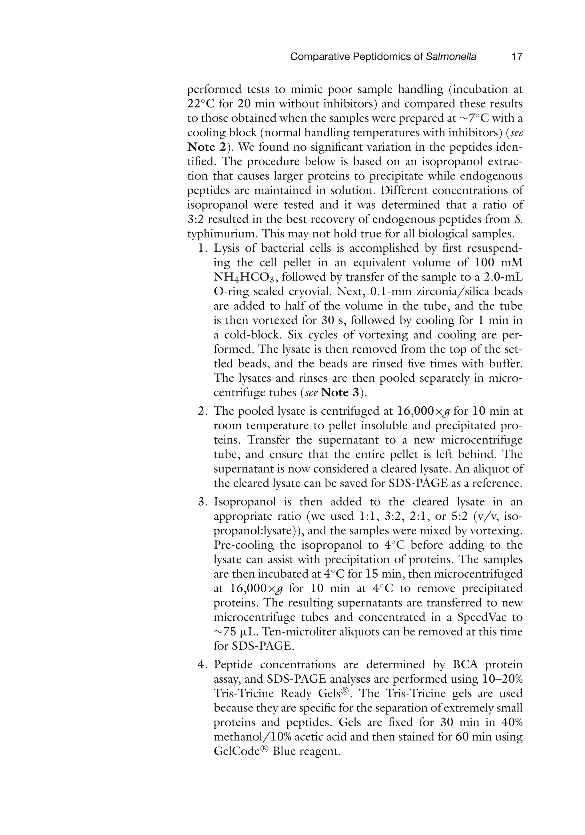 Comparative Peptidomics of Salmonella 17
performed tests to mimic poor sample handling (incubation at
22◦
C for 20 min without inhibitors) and compared these results
to those obtained when the samples were prepared at ∼7◦
C with a
cooling block (normal handling temperatures with inhibitors) (see
Note 2). We found no significant variation in the peptides iden-
tified. The procedure below is based on an isopropanol extrac-
tion that causes larger proteins to precipitate while endogenous
peptides are maintained in solution. Different concentrations of
isopropanol were tested and it was determined that a ratio of
3:2 resulted in the best recovery of endogenous peptides from S.
typhimurium. This may not hold true for all biological samples.
1. Lysis of bacterial cells is accomplished by first resuspend-
ing the cell pellet in an equivalent volume of 100 mM
NH4HCO3, followed by transfer of the sample to a 2.0-mL
O-ring sealed cryovial. Next, 0.1-mm zirconia/silica beads
are added to half of the volume in the tube, and the tube
is then vortexed for 30 s, followed by cooling for 1 min in
a cold-block. Six cycles of vortexing and cooling are per-
formed. The lysate is then removed from the top of the set-
tled beads, and the beads are rinsed five times with buffer.
The lysates and rinses are then pooled separately in micro-
centrifuge tubes (see Note 3).
2. The pooled lysate is centrifuged at 16,000×g for 10 min at
room temperature to pellet insoluble and precipitated pro-
teins. Transfer the supernatant to a new microcentrifuge
tube, and ensure that the entire pellet is left behind. The
supernatant is now considered a cleared lysate. An aliquot of
the cleared lysate can be saved for SDS-PAGE as a reference.
3. Isopropanol is then added to the cleared lysate in an
appropriate ratio (we used 1:1, 3:2, 2:1, or 5:2 (v/v, iso-
propanol:lysate)), and the samples were mixed by vortexing.
Pre-cooling the isopropanol to 4◦
C before adding to the
lysate can assist with precipitation of proteins. The samples
are then incubated at 4◦
C for 15 min, then microcentrifuged
at 16,000×g for 10 min at 4◦
C to remove precipitated
proteins. The resulting supernatants are transferred to new
microcentrifuge tubes and concentrated in a SpeedVac to
∼75 ␮L. Ten-microliter aliquots can be removed at this time
for SDS-PAGE.
4. Peptide concentrations are determined by BCA protein
assay, and SDS-PAGE analyses are performed using 10–20%
Tris-Tricine Ready Gels R

. The Tris-Tricine gels are used
because they are specific for the separation of extremely small
proteins and peptides. Gels are fixed for 30 min in 40%
methanol/10% acetic acid and then stained for 60 min using
GelCode R

Blue reagent.
 