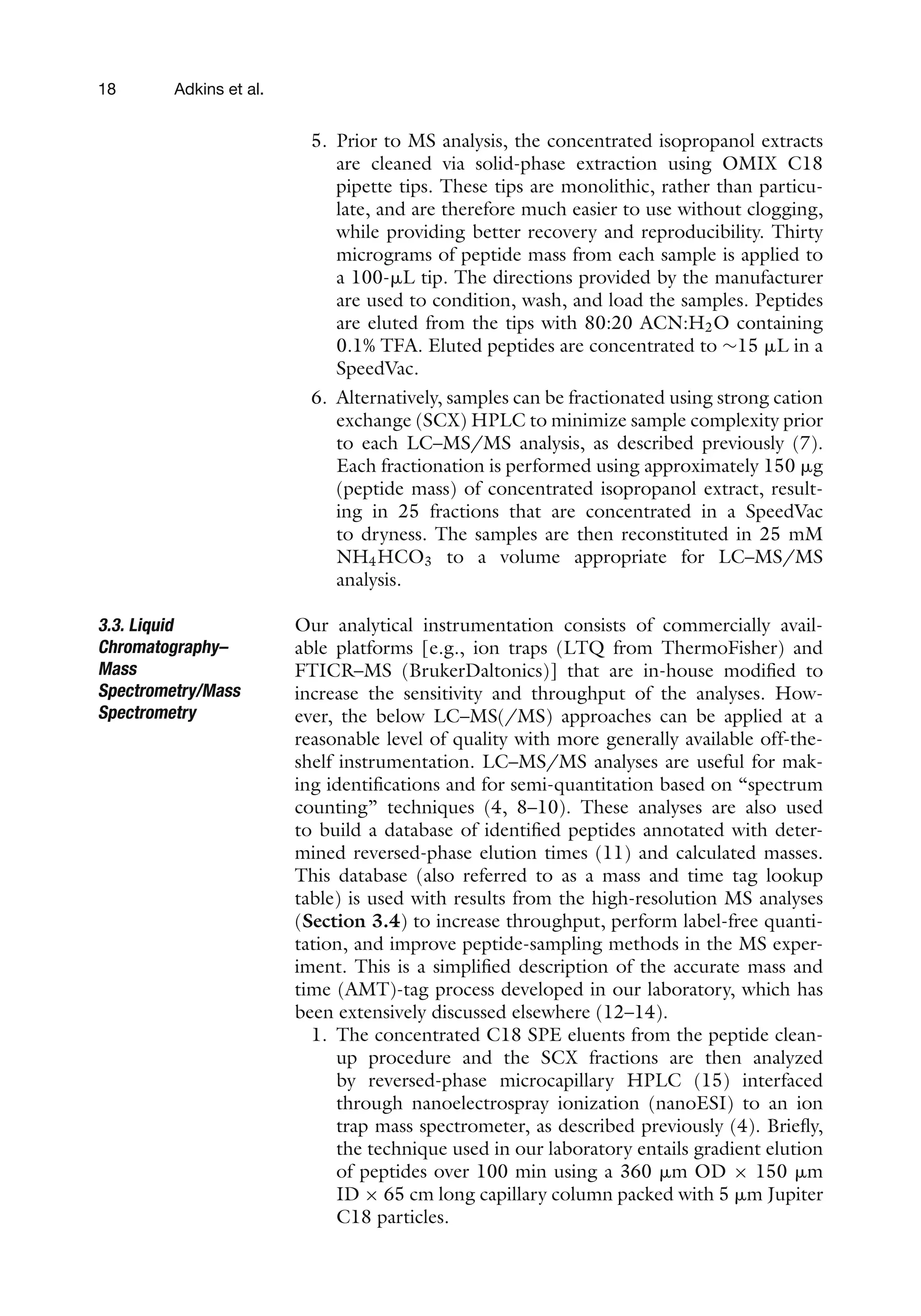 18 Adkins et al.
5. Prior to MS analysis, the concentrated isopropanol extracts
are cleaned via solid-phase extraction using OMIX C18
pipette tips. These tips are monolithic, rather than particu-
late, and are therefore much easier to use without clogging,
while providing better recovery and reproducibility. Thirty
micrograms of peptide mass from each sample is applied to
a 100-␮L tip. The directions provided by the manufacturer
are used to condition, wash, and load the samples. Peptides
are eluted from the tips with 80:20 ACN:H2O containing
0.1% TFA. Eluted peptides are concentrated to ∼15 ␮L in a
SpeedVac.
6. Alternatively, samples can be fractionated using strong cation
exchange (SCX) HPLC to minimize sample complexity prior
to each LC–MS/MS analysis, as described previously (7).
Each fractionation is performed using approximately 150 ␮g
(peptide mass) of concentrated isopropanol extract, result-
ing in 25 fractions that are concentrated in a SpeedVac
to dryness. The samples are then reconstituted in 25 mM
NH4HCO3 to a volume appropriate for LC–MS/MS
analysis.
3.3. Liquid
Chromatography–
Mass
Spectrometry/Mass
Spectrometry
Our analytical instrumentation consists of commercially avail-
able platforms [e.g., ion traps (LTQ from ThermoFisher) and
FTICR–MS (BrukerDaltonics)] that are in-house modified to
increase the sensitivity and throughput of the analyses. How-
ever, the below LC–MS(/MS) approaches can be applied at a
reasonable level of quality with more generally available off-the-
shelf instrumentation. LC–MS/MS analyses are useful for mak-
ing identifications and for semi-quantitation based on “spectrum
counting” techniques (4, 8–10). These analyses are also used
to build a database of identified peptides annotated with deter-
mined reversed-phase elution times (11) and calculated masses.
This database (also referred to as a mass and time tag lookup
table) is used with results from the high-resolution MS analyses
(Section 3.4) to increase throughput, perform label-free quanti-
tation, and improve peptide-sampling methods in the MS exper-
iment. This is a simplified description of the accurate mass and
time (AMT)-tag process developed in our laboratory, which has
been extensively discussed elsewhere (12–14).
1. The concentrated C18 SPE eluents from the peptide clean-
up procedure and the SCX fractions are then analyzed
by reversed-phase microcapillary HPLC (15) interfaced
through nanoelectrospray ionization (nanoESI) to an ion
trap mass spectrometer, as described previously (4). Briefly,
the technique used in our laboratory entails gradient elution
of peptides over 100 min using a 360 ␮m OD × 150 ␮m
ID × 65 cm long capillary column packed with 5 ␮m Jupiter
C18 particles.
 