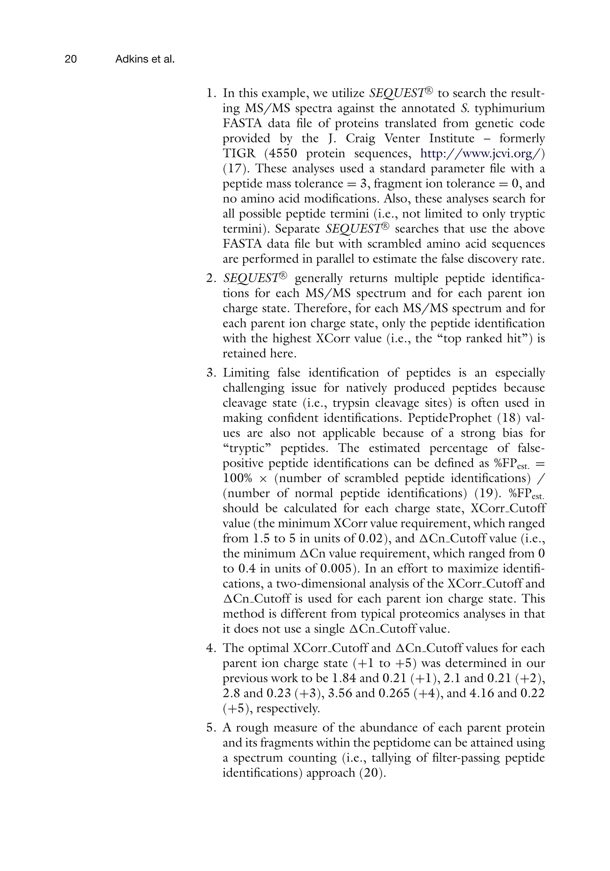 20 Adkins et al.
1. In this example, we utilize SEQUEST R

to search the result-
ing MS/MS spectra against the annotated S. typhimurium
FASTA data file of proteins translated from genetic code
provided by the J. Craig Venter Institute – formerly
TIGR (4550 protein sequences, http://www.jcvi.org/)
(17). These analyses used a standard parameter file with a
peptide mass tolerance = 3, fragment ion tolerance = 0, and
no amino acid modifications. Also, these analyses search for
all possible peptide termini (i.e., not limited to only tryptic
termini). Separate SEQUEST R

searches that use the above
FASTA data file but with scrambled amino acid sequences
are performed in parallel to estimate the false discovery rate.
2. SEQUEST R

generally returns multiple peptide identifica-
tions for each MS/MS spectrum and for each parent ion
charge state. Therefore, for each MS/MS spectrum and for
each parent ion charge state, only the peptide identification
with the highest XCorr value (i.e., the “top ranked hit”) is
retained here.
3. Limiting false identification of peptides is an especially
challenging issue for natively produced peptides because
cleavage state (i.e., trypsin cleavage sites) is often used in
making confident identifications. PeptideProphet (18) val-
ues are also not applicable because of a strong bias for
“tryptic” peptides. The estimated percentage of false-
positive peptide identifications can be defined as %FPest. =
100% × (number of scrambled peptide identifications) /
(number of normal peptide identifications) (19). %FPest.
should be calculated for each charge state, XCorr Cutoff
value (the minimum XCorr value requirement, which ranged
from 1.5 to 5 in units of 0.02), and Cn Cutoff value (i.e.,
the minimum Cn value requirement, which ranged from 0
to 0.4 in units of 0.005). In an effort to maximize identifi-
cations, a two-dimensional analysis of the XCorr Cutoff and
Cn Cutoff is used for each parent ion charge state. This
method is different from typical proteomics analyses in that
it does not use a single Cn Cutoff value.
4. The optimal XCorr Cutoff and Cn Cutoff values for each
parent ion charge state (+1 to +5) was determined in our
previous work to be 1.84 and 0.21 (+1), 2.1 and 0.21 (+2),
2.8 and 0.23 (+3), 3.56 and 0.265 (+4), and 4.16 and 0.22
(+5), respectively.
5. A rough measure of the abundance of each parent protein
and its fragments within the peptidome can be attained using
a spectrum counting (i.e., tallying of filter-passing peptide
identifications) approach (20).
 