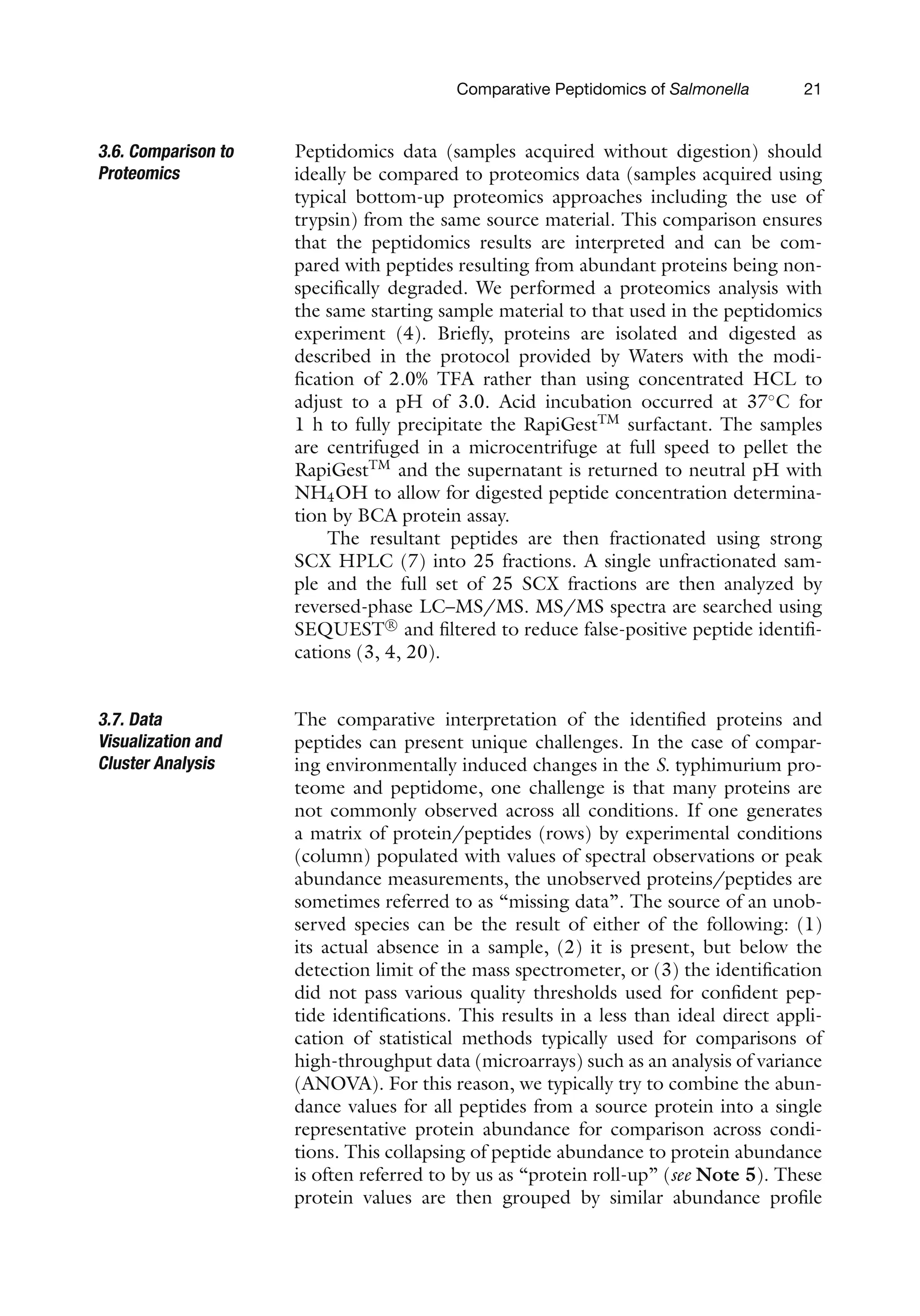 Comparative Peptidomics of Salmonella 21
3.6. Comparison to
Proteomics
Peptidomics data (samples acquired without digestion) should
ideally be compared to proteomics data (samples acquired using
typical bottom-up proteomics approaches including the use of
trypsin) from the same source material. This comparison ensures
that the peptidomics results are interpreted and can be com-
pared with peptides resulting from abundant proteins being non-
specifically degraded. We performed a proteomics analysis with
the same starting sample material to that used in the peptidomics
experiment (4). Briefly, proteins are isolated and digested as
described in the protocol provided by Waters with the modi-
fication of 2.0% TFA rather than using concentrated HCL to
adjust to a pH of 3.0. Acid incubation occurred at 37◦
C for
1 h to fully precipitate the RapiGestTM
surfactant. The samples
are centrifuged in a microcentrifuge at full speed to pellet the
RapiGestTM
and the supernatant is returned to neutral pH with
NH4OH to allow for digested peptide concentration determina-
tion by BCA protein assay.
The resultant peptides are then fractionated using strong
SCX HPLC (7) into 25 fractions. A single unfractionated sam-
ple and the full set of 25 SCX fractions are then analyzed by
reversed-phase LC–MS/MS. MS/MS spectra are searched using
SEQUEST R

and filtered to reduce false-positive peptide identifi-
cations (3, 4, 20).
3.7. Data
Visualization and
Cluster Analysis
The comparative interpretation of the identified proteins and
peptides can present unique challenges. In the case of compar-
ing environmentally induced changes in the S. typhimurium pro-
teome and peptidome, one challenge is that many proteins are
not commonly observed across all conditions. If one generates
a matrix of protein/peptides (rows) by experimental conditions
(column) populated with values of spectral observations or peak
abundance measurements, the unobserved proteins/peptides are
sometimes referred to as “missing data”. The source of an unob-
served species can be the result of either of the following: (1)
its actual absence in a sample, (2) it is present, but below the
detection limit of the mass spectrometer, or (3) the identification
did not pass various quality thresholds used for confident pep-
tide identifications. This results in a less than ideal direct appli-
cation of statistical methods typically used for comparisons of
high-throughput data (microarrays) such as an analysis of variance
(ANOVA). For this reason, we typically try to combine the abun-
dance values for all peptides from a source protein into a single
representative protein abundance for comparison across condi-
tions. This collapsing of peptide abundance to protein abundance
is often referred to by us as “protein roll-up” (see Note 5). These
protein values are then grouped by similar abundance profile
 