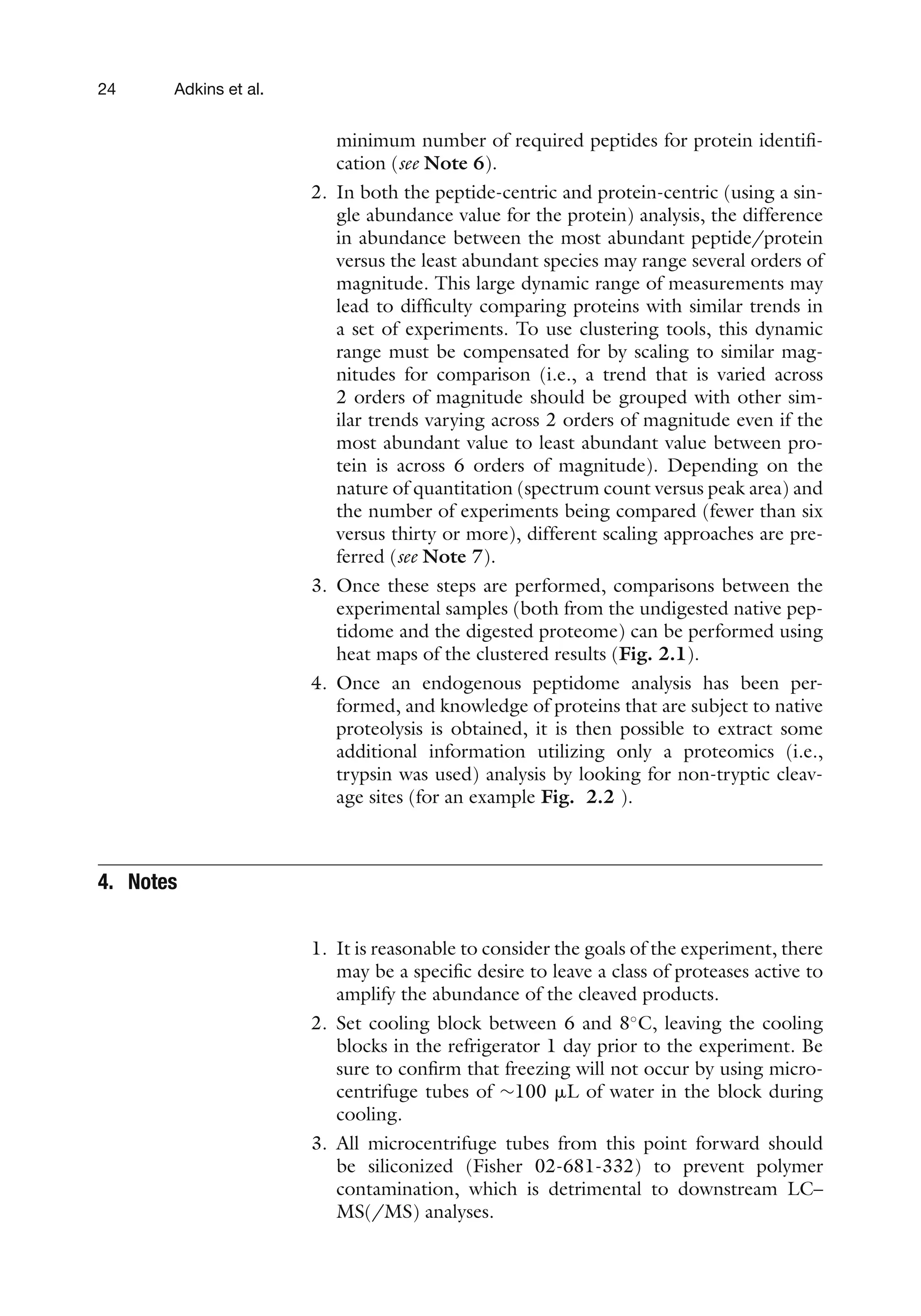 24 Adkins et al.
minimum number of required peptides for protein identifi-
cation (see Note 6).
2. In both the peptide-centric and protein-centric (using a sin-
gle abundance value for the protein) analysis, the difference
in abundance between the most abundant peptide/protein
versus the least abundant species may range several orders of
magnitude. This large dynamic range of measurements may
lead to difficulty comparing proteins with similar trends in
a set of experiments. To use clustering tools, this dynamic
range must be compensated for by scaling to similar mag-
nitudes for comparison (i.e., a trend that is varied across
2 orders of magnitude should be grouped with other sim-
ilar trends varying across 2 orders of magnitude even if the
most abundant value to least abundant value between pro-
tein is across 6 orders of magnitude). Depending on the
nature of quantitation (spectrum count versus peak area) and
the number of experiments being compared (fewer than six
versus thirty or more), different scaling approaches are pre-
ferred (see Note 7).
3. Once these steps are performed, comparisons between the
experimental samples (both from the undigested native pep-
tidome and the digested proteome) can be performed using
heat maps of the clustered results (Fig. 2.1).
4. Once an endogenous peptidome analysis has been per-
formed, and knowledge of proteins that are subject to native
proteolysis is obtained, it is then possible to extract some
additional information utilizing only a proteomics (i.e.,
trypsin was used) analysis by looking for non-tryptic cleav-
age sites (for an example Fig. 2.2 ).
4. Notes
1. It is reasonable to consider the goals of the experiment, there
may be a specific desire to leave a class of proteases active to
amplify the abundance of the cleaved products.
2. Set cooling block between 6 and 8◦
C, leaving the cooling
blocks in the refrigerator 1 day prior to the experiment. Be
sure to confirm that freezing will not occur by using micro-
centrifuge tubes of ∼100 ␮L of water in the block during
cooling.
3. All microcentrifuge tubes from this point forward should
be siliconized (Fisher 02-681-332) to prevent polymer
contamination, which is detrimental to downstream LC–
MS(/MS) analyses.
 