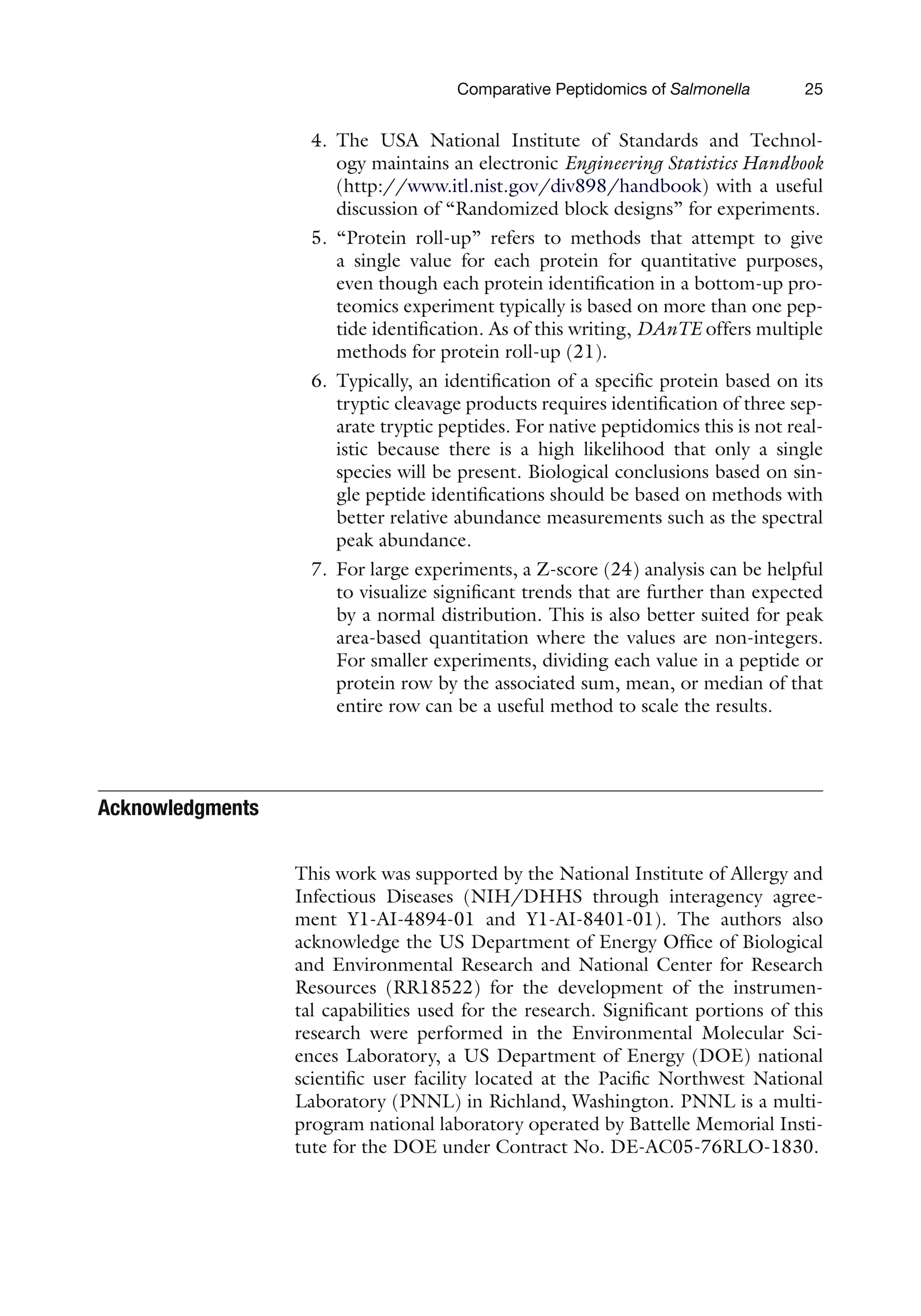 Comparative Peptidomics of Salmonella 25
4. The USA National Institute of Standards and Technol-
ogy maintains an electronic Engineering Statistics Handbook
(http://www.itl.nist.gov/div898/handbook) with a useful
discussion of “Randomized block designs” for experiments.
5. “Protein roll-up” refers to methods that attempt to give
a single value for each protein for quantitative purposes,
even though each protein identification in a bottom-up pro-
teomics experiment typically is based on more than one pep-
tide identification. As of this writing, DAnTE offers multiple
methods for protein roll-up (21).
6. Typically, an identification of a specific protein based on its
tryptic cleavage products requires identification of three sep-
arate tryptic peptides. For native peptidomics this is not real-
istic because there is a high likelihood that only a single
species will be present. Biological conclusions based on sin-
gle peptide identifications should be based on methods with
better relative abundance measurements such as the spectral
peak abundance.
7. For large experiments, a Z-score (24) analysis can be helpful
to visualize significant trends that are further than expected
by a normal distribution. This is also better suited for peak
area-based quantitation where the values are non-integers.
For smaller experiments, dividing each value in a peptide or
protein row by the associated sum, mean, or median of that
entire row can be a useful method to scale the results.
Acknowledgments
This work was supported by the National Institute of Allergy and
Infectious Diseases (NIH/DHHS through interagency agree-
ment Y1-AI-4894-01 and Y1-AI-8401-01). The authors also
acknowledge the US Department of Energy Office of Biological
and Environmental Research and National Center for Research
Resources (RR18522) for the development of the instrumen-
tal capabilities used for the research. Significant portions of this
research were performed in the Environmental Molecular Sci-
ences Laboratory, a US Department of Energy (DOE) national
scientific user facility located at the Pacific Northwest National
Laboratory (PNNL) in Richland, Washington. PNNL is a multi-
program national laboratory operated by Battelle Memorial Insti-
tute for the DOE under Contract No. DE-AC05-76RLO-1830.
 