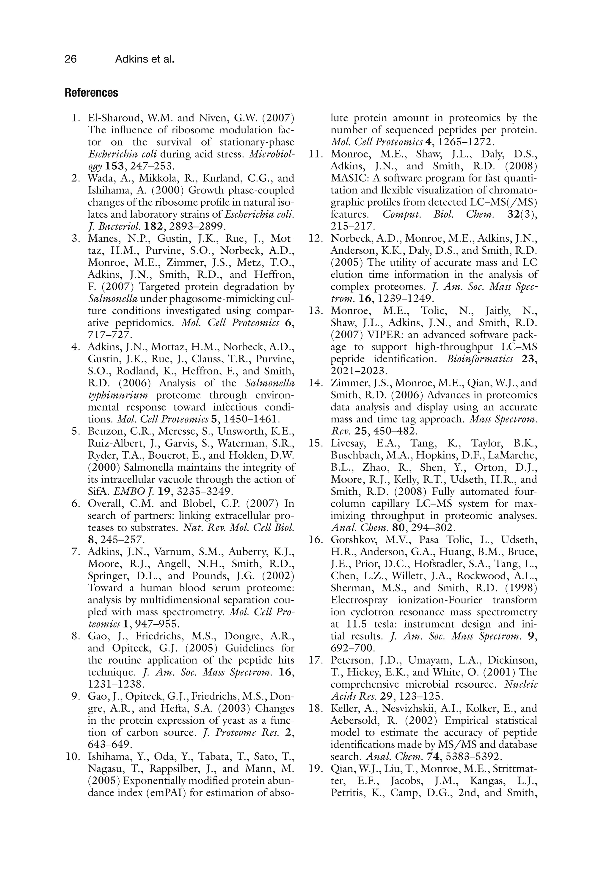 26 Adkins et al.
References
1. El-Sharoud, W.M. and Niven, G.W. (2007)
The influence of ribosome modulation fac-
tor on the survival of stationary-phase
Escherichia coli during acid stress. Microbiol-
ogy 153, 247–253.
2. Wada, A., Mikkola, R., Kurland, C.G., and
Ishihama, A. (2000) Growth phase-coupled
changes of the ribosome profile in natural iso-
lates and laboratory strains of Escherichia coli.
J. Bacteriol. 182, 2893–2899.
3. Manes, N.P., Gustin, J.K., Rue, J., Mot-
taz, H.M., Purvine, S.O., Norbeck, A.D.,
Monroe, M.E., Zimmer, J.S., Metz, T.O.,
Adkins, J.N., Smith, R.D., and Heffron,
F. (2007) Targeted protein degradation by
Salmonella under phagosome-mimicking cul-
ture conditions investigated using compar-
ative peptidomics. Mol. Cell Proteomics 6,
717–727.
4. Adkins, J.N., Mottaz, H.M., Norbeck, A.D.,
Gustin, J.K., Rue, J., Clauss, T.R., Purvine,
S.O., Rodland, K., Heffron, F., and Smith,
R.D. (2006) Analysis of the Salmonella
typhimurium proteome through environ-
mental response toward infectious condi-
tions. Mol. Cell Proteomics 5, 1450–1461.
5. Beuzon, C.R., Meresse, S., Unsworth, K.E.,
Ruiz-Albert, J., Garvis, S., Waterman, S.R.,
Ryder, T.A., Boucrot, E., and Holden, D.W.
(2000) Salmonella maintains the integrity of
its intracellular vacuole through the action of
SifA. EMBO J. 19, 3235–3249.
6. Overall, C.M. and Blobel, C.P. (2007) In
search of partners: linking extracellular pro-
teases to substrates. Nat. Rev. Mol. Cell Biol.
8, 245–257.
7. Adkins, J.N., Varnum, S.M., Auberry, K.J.,
Moore, R.J., Angell, N.H., Smith, R.D.,
Springer, D.L., and Pounds, J.G. (2002)
Toward a human blood serum proteome:
analysis by multidimensional separation cou-
pled with mass spectrometry. Mol. Cell Pro-
teomics 1, 947–955.
8. Gao, J., Friedrichs, M.S., Dongre, A.R.,
and Opiteck, G.J. (2005) Guidelines for
the routine application of the peptide hits
technique. J. Am. Soc. Mass Spectrom. 16,
1231–1238.
9. Gao, J., Opiteck, G.J., Friedrichs, M.S., Don-
gre, A.R., and Hefta, S.A. (2003) Changes
in the protein expression of yeast as a func-
tion of carbon source. J. Proteome Res. 2,
643–649.
10. Ishihama, Y., Oda, Y., Tabata, T., Sato, T.,
Nagasu, T., Rappsilber, J., and Mann, M.
(2005) Exponentially modified protein abun-
dance index (emPAI) for estimation of abso-
lute protein amount in proteomics by the
number of sequenced peptides per protein.
Mol. Cell Proteomics 4, 1265–1272.
11. Monroe, M.E., Shaw, J.L., Daly, D.S.,
Adkins, J.N., and Smith, R.D. (2008)
MASIC: A software program for fast quanti-
tation and flexible visualization of chromato-
graphic profiles from detected LC–MS(/MS)
features. Comput. Biol. Chem. 32(3),
215–217.
12. Norbeck, A.D., Monroe, M.E., Adkins, J.N.,
Anderson, K.K., Daly, D.S., and Smith, R.D.
(2005) The utility of accurate mass and LC
elution time information in the analysis of
complex proteomes. J. Am. Soc. Mass Spec-
trom. 16, 1239–1249.
13. Monroe, M.E., Tolic, N., Jaitly, N.,
Shaw, J.L., Adkins, J.N., and Smith, R.D.
(2007) VIPER: an advanced software pack-
age to support high-throughput LC–MS
peptide identification. Bioinformatics 23,
2021–2023.
14. Zimmer, J.S., Monroe, M.E., Qian, W.J., and
Smith, R.D. (2006) Advances in proteomics
data analysis and display using an accurate
mass and time tag approach. Mass Spectrom.
Rev. 25, 450–482.
15. Livesay, E.A., Tang, K., Taylor, B.K.,
Buschbach, M.A., Hopkins, D.F., LaMarche,
B.L., Zhao, R., Shen, Y., Orton, D.J.,
Moore, R.J., Kelly, R.T., Udseth, H.R., and
Smith, R.D. (2008) Fully automated four-
column capillary LC–MS system for max-
imizing throughput in proteomic analyses.
Anal. Chem. 80, 294–302.
16. Gorshkov, M.V., Pasa Tolic, L., Udseth,
H.R., Anderson, G.A., Huang, B.M., Bruce,
J.E., Prior, D.C., Hofstadler, S.A., Tang, L.,
Chen, L.Z., Willett, J.A., Rockwood, A.L.,
Sherman, M.S., and Smith, R.D. (1998)
Electrospray ionization-Fourier transform
ion cyclotron resonance mass spectrometry
at 11.5 tesla: instrument design and ini-
tial results. J. Am. Soc. Mass Spectrom. 9,
692–700.
17. Peterson, J.D., Umayam, L.A., Dickinson,
T., Hickey, E.K., and White, O. (2001) The
comprehensive microbial resource. Nucleic
Acids Res. 29, 123–125.
18. Keller, A., Nesvizhskii, A.I., Kolker, E., and
Aebersold, R. (2002) Empirical statistical
model to estimate the accuracy of peptide
identifications made by MS/MS and database
search. Anal. Chem. 74, 5383–5392.
19. Qian, W.J., Liu, T., Monroe, M.E., Strittmat-
ter, E.F., Jacobs, J.M., Kangas, L.J.,
Petritis, K., Camp, D.G., 2nd, and Smith,
 