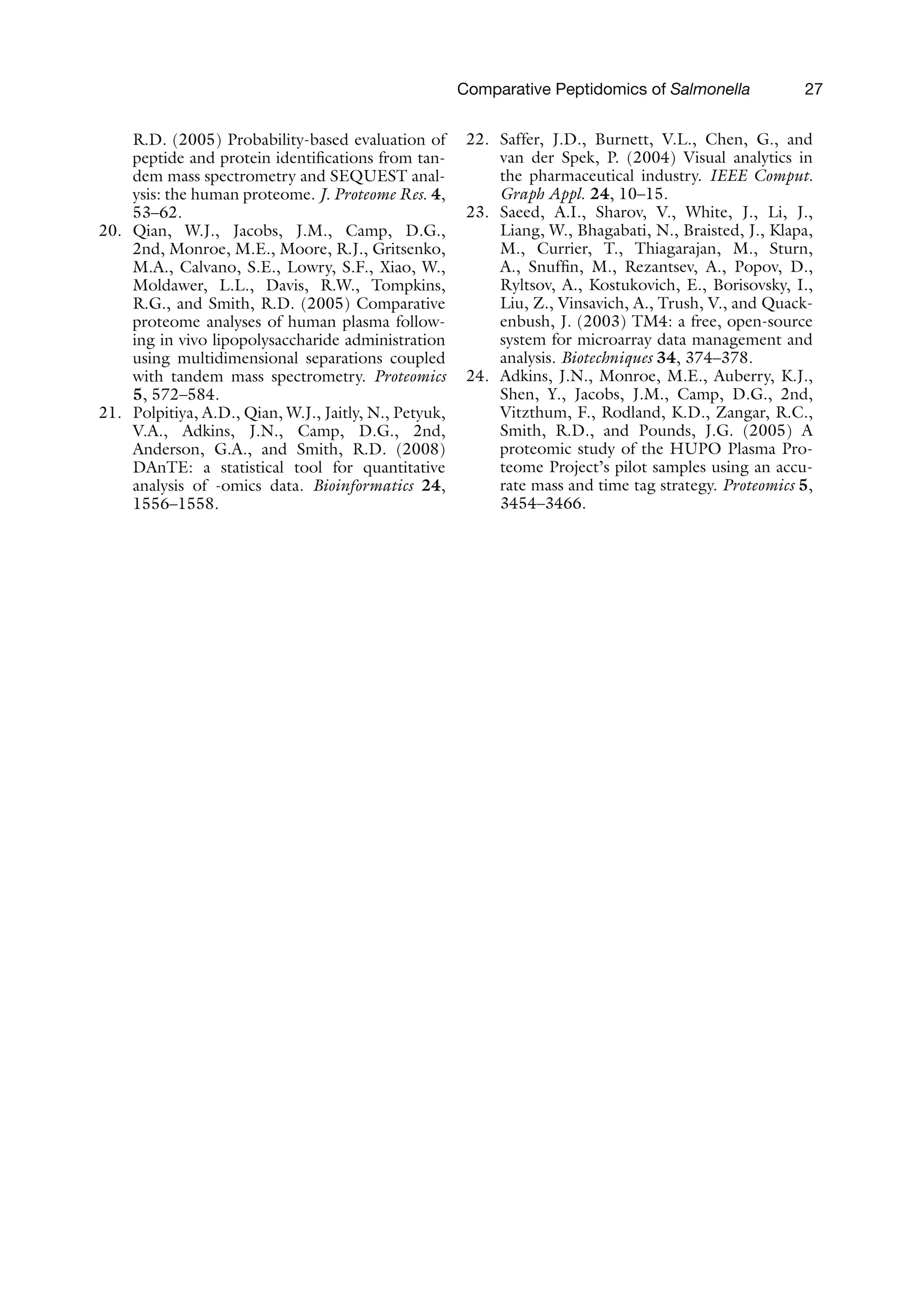 Comparative Peptidomics of Salmonella 27
R.D. (2005) Probability-based evaluation of
peptide and protein identifications from tan-
dem mass spectrometry and SEQUEST anal-
ysis: the human proteome. J. Proteome Res. 4,
53–62.
20. Qian, W.J., Jacobs, J.M., Camp, D.G.,
2nd, Monroe, M.E., Moore, R.J., Gritsenko,
M.A., Calvano, S.E., Lowry, S.F., Xiao, W.,
Moldawer, L.L., Davis, R.W., Tompkins,
R.G., and Smith, R.D. (2005) Comparative
proteome analyses of human plasma follow-
ing in vivo lipopolysaccharide administration
using multidimensional separations coupled
with tandem mass spectrometry. Proteomics
5, 572–584.
21. Polpitiya, A.D., Qian, W.J., Jaitly, N., Petyuk,
V.A., Adkins, J.N., Camp, D.G., 2nd,
Anderson, G.A., and Smith, R.D. (2008)
DAnTE: a statistical tool for quantitative
analysis of -omics data. Bioinformatics 24,
1556–1558.
22. Saffer, J.D., Burnett, V.L., Chen, G., and
van der Spek, P. (2004) Visual analytics in
the pharmaceutical industry. IEEE Comput.
Graph Appl. 24, 10–15.
23. Saeed, A.I., Sharov, V., White, J., Li, J.,
Liang, W., Bhagabati, N., Braisted, J., Klapa,
M., Currier, T., Thiagarajan, M., Sturn,
A., Snuffin, M., Rezantsev, A., Popov, D.,
Ryltsov, A., Kostukovich, E., Borisovsky, I.,
Liu, Z., Vinsavich, A., Trush, V., and Quack-
enbush, J. (2003) TM4: a free, open-source
system for microarray data management and
analysis. Biotechniques 34, 374–378.
24. Adkins, J.N., Monroe, M.E., Auberry, K.J.,
Shen, Y., Jacobs, J.M., Camp, D.G., 2nd,
Vitzthum, F., Rodland, K.D., Zangar, R.C.,
Smith, R.D., and Pounds, J.G. (2005) A
proteomic study of the HUPO Plasma Pro-
teome Project’s pilot samples using an accu-
rate mass and time tag strategy. Proteomics 5,
3454–3466.
 