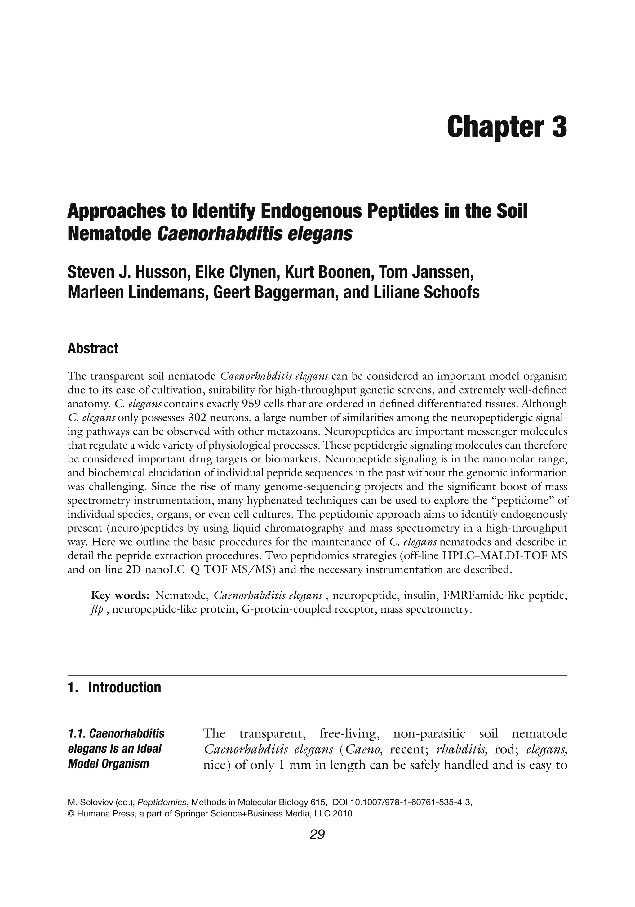 Chapter 3
Approaches to Identify Endogenous Peptides in the Soil
Nematode Caenorhabditis elegans
Steven J. Husson, Elke Clynen, Kurt Boonen, Tom Janssen,
Marleen Lindemans, Geert Baggerman, and Liliane Schoofs
Abstract
The transparent soil nematode Caenorhabditis elegans can be considered an important model organism
due to its ease of cultivation, suitability for high-throughput genetic screens, and extremely well-defined
anatomy. C. elegans contains exactly 959 cells that are ordered in defined differentiated tissues. Although
C. elegans only possesses 302 neurons, a large number of similarities among the neuropeptidergic signal-
ing pathways can be observed with other metazoans. Neuropeptides are important messenger molecules
that regulate a wide variety of physiological processes. These peptidergic signaling molecules can therefore
be considered important drug targets or biomarkers. Neuropeptide signaling is in the nanomolar range,
and biochemical elucidation of individual peptide sequences in the past without the genomic information
was challenging. Since the rise of many genome-sequencing projects and the significant boost of mass
spectrometry instrumentation, many hyphenated techniques can be used to explore the “peptidome” of
individual species, organs, or even cell cultures. The peptidomic approach aims to identify endogenously
present (neuro)peptides by using liquid chromatography and mass spectrometry in a high-throughput
way. Here we outline the basic procedures for the maintenance of C. elegans nematodes and describe in
detail the peptide extraction procedures. Two peptidomics strategies (off-line HPLC–MALDI-TOF MS
and on-line 2D-nanoLC–Q-TOF MS/MS) and the necessary instrumentation are described.
Key words: Nematode, Caenorhabditis elegans , neuropeptide, insulin, FMRFamide-like peptide,
flp , neuropeptide-like protein, G-protein-coupled receptor, mass spectrometry.
1. Introduction
1.1. Caenorhabditis
elegans Is an Ideal
Model Organism
The transparent, free-living, non-parasitic soil nematode
Caenorhabditis elegans (Caeno, recent; rhabditis, rod; elegans,
nice) of only 1 mm in length can be safely handled and is easy to
M. Soloviev (ed.), Peptidomics, Methods in Molecular Biology 615, DOI 10.1007/978-1-60761-535-4 3,
© Humana Press, a part of Springer Science+Business Media, LLC 2010
29
 