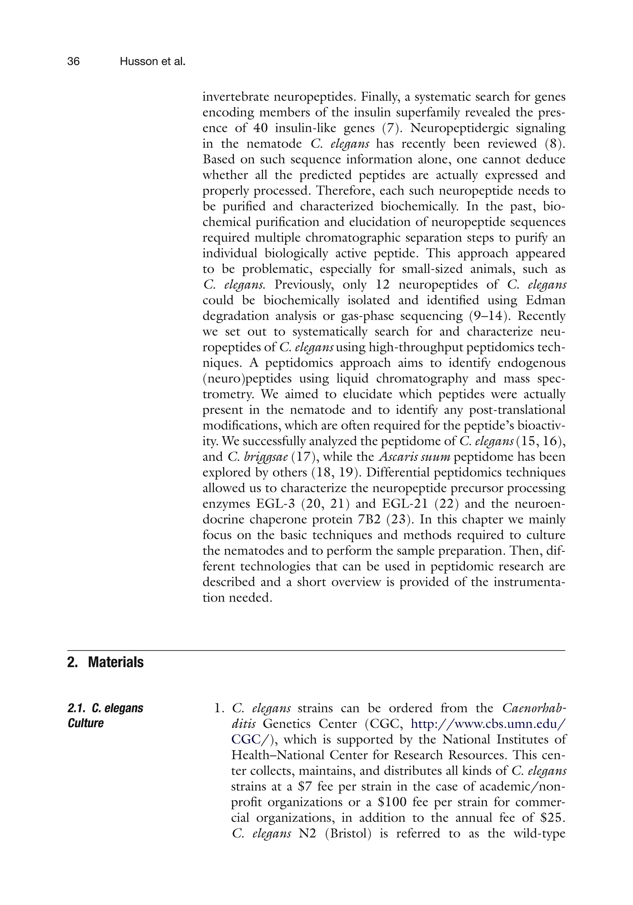 36 Husson et al.
invertebrate neuropeptides. Finally, a systematic search for genes
encoding members of the insulin superfamily revealed the pres-
ence of 40 insulin-like genes (7). Neuropeptidergic signaling
in the nematode C. elegans has recently been reviewed (8).
Based on such sequence information alone, one cannot deduce
whether all the predicted peptides are actually expressed and
properly processed. Therefore, each such neuropeptide needs to
be purified and characterized biochemically. In the past, bio-
chemical purification and elucidation of neuropeptide sequences
required multiple chromatographic separation steps to purify an
individual biologically active peptide. This approach appeared
to be problematic, especially for small-sized animals, such as
C. elegans. Previously, only 12 neuropeptides of C. elegans
could be biochemically isolated and identified using Edman
degradation analysis or gas-phase sequencing (9–14). Recently
we set out to systematically search for and characterize neu-
ropeptides of C. elegans using high-throughput peptidomics tech-
niques. A peptidomics approach aims to identify endogenous
(neuro)peptides using liquid chromatography and mass spec-
trometry. We aimed to elucidate which peptides were actually
present in the nematode and to identify any post-translational
modifications, which are often required for the peptide’s bioactiv-
ity. We successfully analyzed the peptidome of C. elegans (15, 16),
and C. briggsae (17), while the Ascaris suum peptidome has been
explored by others (18, 19). Differential peptidomics techniques
allowed us to characterize the neuropeptide precursor processing
enzymes EGL-3 (20, 21) and EGL-21 (22) and the neuroen-
docrine chaperone protein 7B2 (23). In this chapter we mainly
focus on the basic techniques and methods required to culture
the nematodes and to perform the sample preparation. Then, dif-
ferent technologies that can be used in peptidomic research are
described and a short overview is provided of the instrumenta-
tion needed.
2. Materials
2.1. C. elegans
Culture
1. C. elegans strains can be ordered from the Caenorhab-
ditis Genetics Center (CGC, http://www.cbs.umn.edu/
CGC/), which is supported by the National Institutes of
Health–National Center for Research Resources. This cen-
ter collects, maintains, and distributes all kinds of C. elegans
strains at a $7 fee per strain in the case of academic/non-
profit organizations or a $100 fee per strain for commer-
cial organizations, in addition to the annual fee of $25.
C. elegans N2 (Bristol) is referred to as the wild-type
 