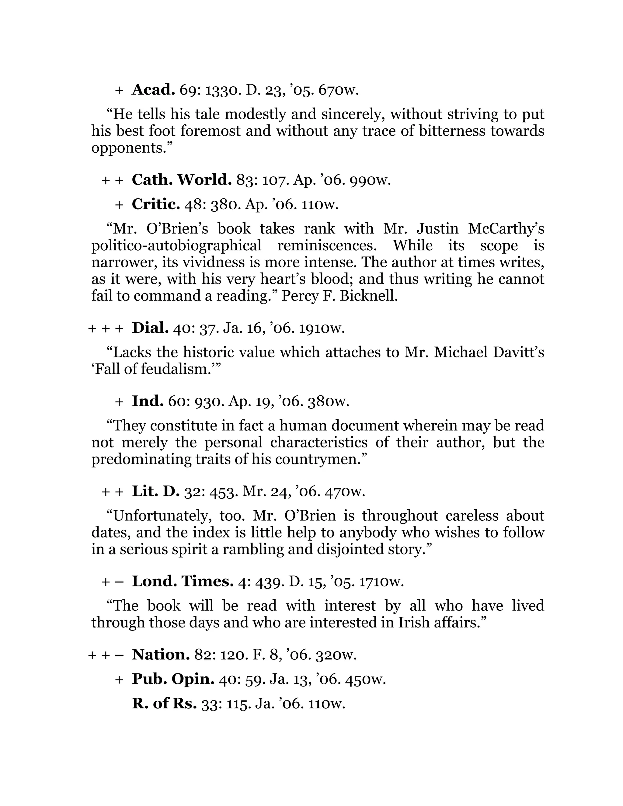 +
+ +
+
+ + +
+
+ +
+ –
+ + –
+
Acad. 69: 1330. D. 23, ’05. 670w.
“He tells his tale modestly and sincerely, without striving to put
his best foot foremost and without any trace of bitterness towards
opponents.”
Cath. World. 83: 107. Ap. ’06. 990w.
Critic. 48: 380. Ap. ’06. 110w.
“Mr. O’Brien’s book takes rank with Mr. Justin McCarthy’s
politico-autobiographical reminiscences. While its scope is
narrower, its vividness is more intense. The author at times writes,
as it were, with his very heart’s blood; and thus writing he cannot
fail to command a reading.” Percy F. Bicknell.
Dial. 40: 37. Ja. 16, ’06. 1910w.
“Lacks the historic value which attaches to Mr. Michael Davitt’s
‘Fall of feudalism.’”
Ind. 60: 930. Ap. 19, ’06. 380w.
“They constitute in fact a human document wherein may be read
not merely the personal characteristics of their author, but the
predominating traits of his countrymen.”
Lit. D. 32: 453. Mr. 24, ’06. 470w.
“Unfortunately, too. Mr. O’Brien is throughout careless about
dates, and the index is little help to anybody who wishes to follow
in a serious spirit a rambling and disjointed story.”
Lond. Times. 4: 439. D. 15, ’05. 1710w.
“The book will be read with interest by all who have lived
through those days and who are interested in Irish affairs.”
Nation. 82: 120. F. 8, ’06. 320w.
Pub. Opin. 40: 59. Ja. 13, ’06. 450w.
R. of Rs. 33: 115. Ja. ’06. 110w.
 
