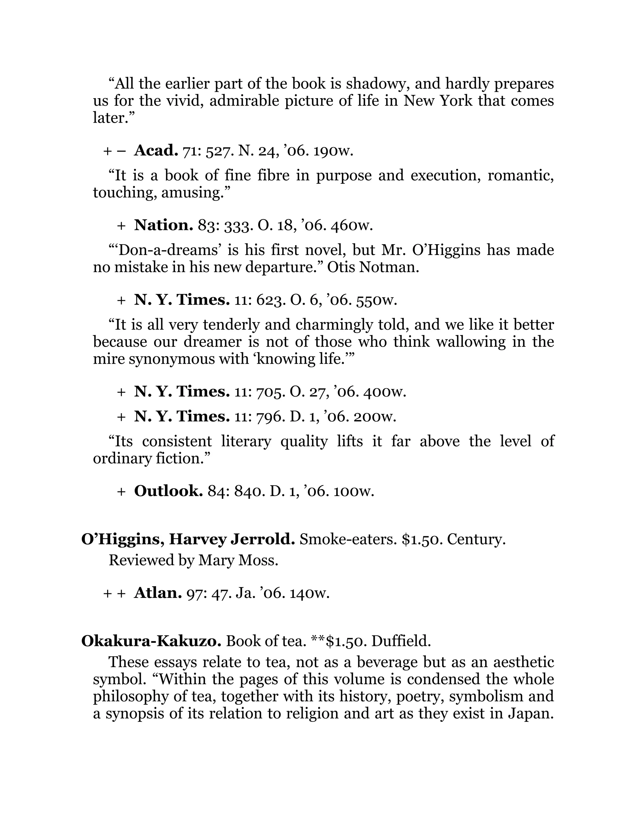 + –
+
+
+
+
+
+ +
“All the earlier part of the book is shadowy, and hardly prepares
us for the vivid, admirable picture of life in New York that comes
later.”
Acad. 71: 527. N. 24, ’06. 190w.
“It is a book of fine fibre in purpose and execution, romantic,
touching, amusing.”
Nation. 83: 333. O. 18, ’06. 460w.
“‘Don-a-dreams’ is his first novel, but Mr. O’Higgins has made
no mistake in his new departure.” Otis Notman.
N. Y. Times. 11: 623. O. 6, ’06. 550w.
“It is all very tenderly and charmingly told, and we like it better
because our dreamer is not of those who think wallowing in the
mire synonymous with ‘knowing life.’”
N. Y. Times. 11: 705. O. 27, ’06. 400w.
N. Y. Times. 11: 796. D. 1, ’06. 200w.
“Its consistent literary quality lifts it far above the level of
ordinary fiction.”
Outlook. 84: 840. D. 1, ’06. 100w.
O’Higgins, Harvey Jerrold. Smoke-eaters. $1.50. Century.
Reviewed by Mary Moss.
Atlan. 97: 47. Ja. ’06. 140w.
Okakura-Kakuzo. Book of tea. **$1.50. Duffield.
These essays relate to tea, not as a beverage but as an aesthetic
symbol. “Within the pages of this volume is condensed the whole
philosophy of tea, together with its history, poetry, symbolism and
a synopsis of its relation to religion and art as they exist in Japan.
 