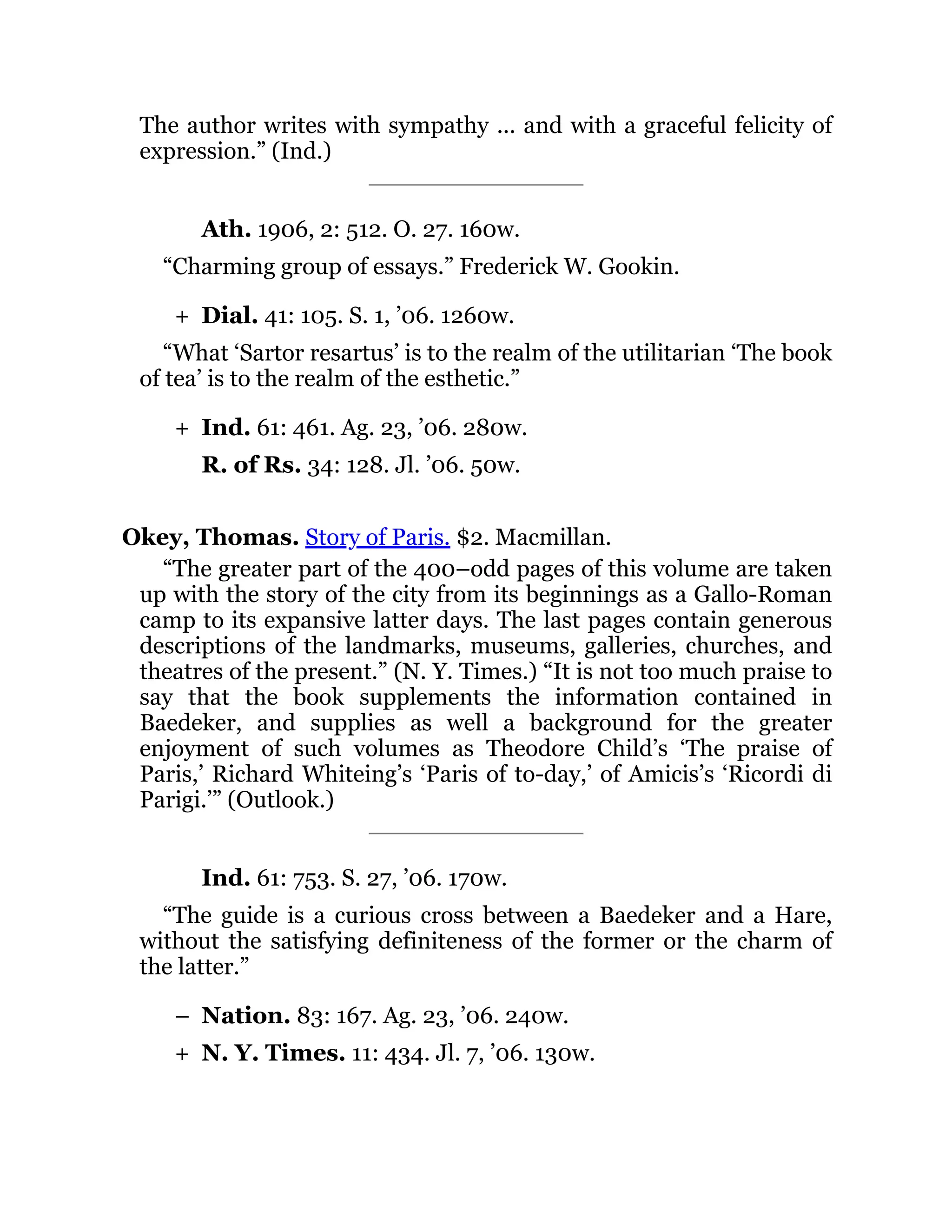 +
+
–
+
The author writes with sympathy ... and with a graceful felicity of
expression.” (Ind.)
Ath. 1906, 2: 512. O. 27. 160w.
“Charming group of essays.” Frederick W. Gookin.
Dial. 41: 105. S. 1, ’06. 1260w.
“What ‘Sartor resartus’ is to the realm of the utilitarian ‘The book
of tea’ is to the realm of the esthetic.”
Ind. 61: 461. Ag. 23, ’06. 280w.
R. of Rs. 34: 128. Jl. ’06. 50w.
Okey, Thomas. Story of Paris. $2. Macmillan.
“The greater part of the 400–odd pages of this volume are taken
up with the story of the city from its beginnings as a Gallo-Roman
camp to its expansive latter days. The last pages contain generous
descriptions of the landmarks, museums, galleries, churches, and
theatres of the present.” (N. Y. Times.) “It is not too much praise to
say that the book supplements the information contained in
Baedeker, and supplies as well a background for the greater
enjoyment of such volumes as Theodore Child’s ‘The praise of
Paris,’ Richard Whiteing’s ‘Paris of to-day,’ of Amicis’s ‘Ricordi di
Parigi.’” (Outlook.)
Ind. 61: 753. S. 27, ’06. 170w.
“The guide is a curious cross between a Baedeker and a Hare,
without the satisfying definiteness of the former or the charm of
the latter.”
Nation. 83: 167. Ag. 23, ’06. 240w.
N. Y. Times. 11: 434. Jl. 7, ’06. 130w.
 