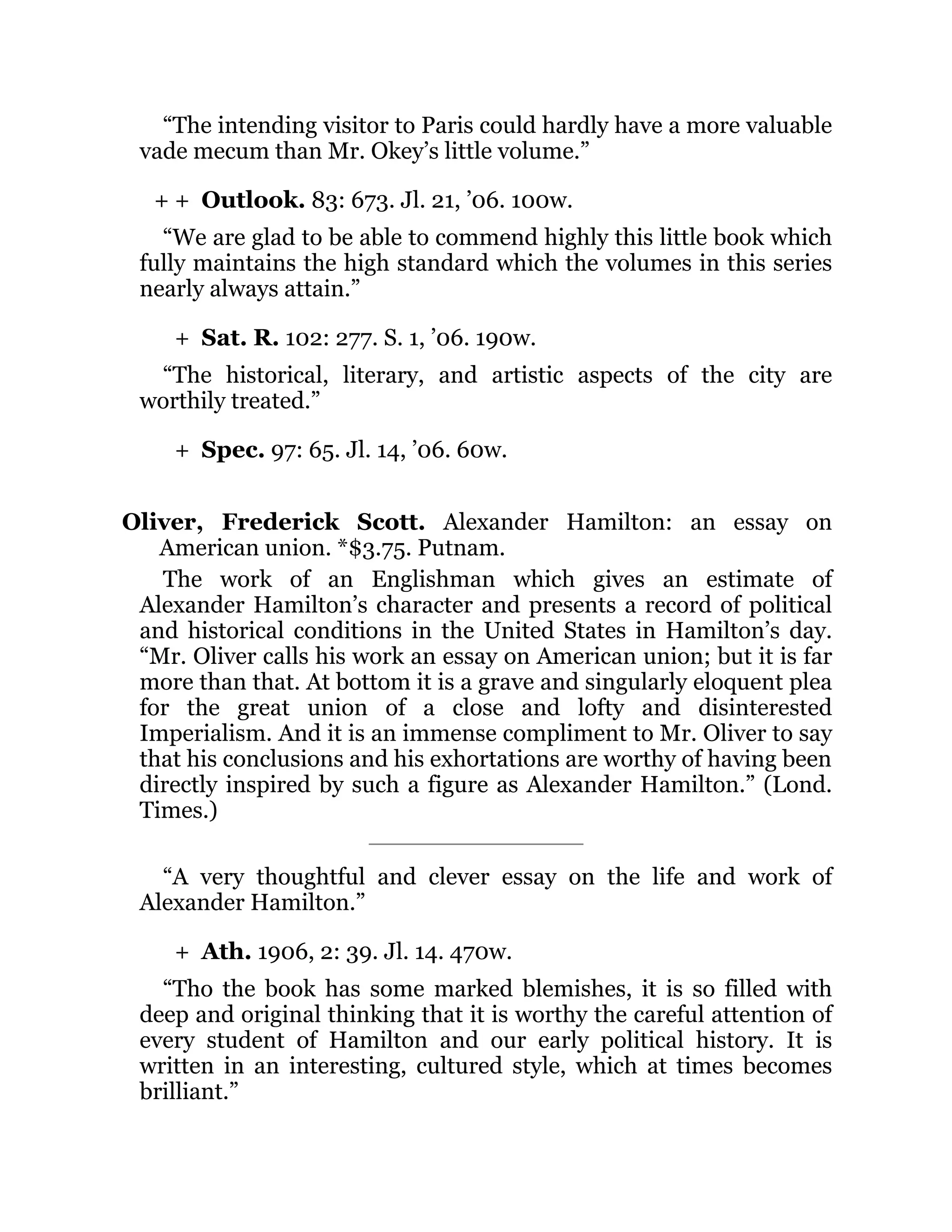 + +
+
+
+
“The intending visitor to Paris could hardly have a more valuable
vade mecum than Mr. Okey’s little volume.”
Outlook. 83: 673. Jl. 21, ’06. 100w.
“We are glad to be able to commend highly this little book which
fully maintains the high standard which the volumes in this series
nearly always attain.”
Sat. R. 102: 277. S. 1, ’06. 190w.
“The historical, literary, and artistic aspects of the city are
worthily treated.”
Spec. 97: 65. Jl. 14, ’06. 60w.
Oliver, Frederick Scott. Alexander Hamilton: an essay on
American union. *$3.75. Putnam.
The work of an Englishman which gives an estimate of
Alexander Hamilton’s character and presents a record of political
and historical conditions in the United States in Hamilton’s day.
“Mr. Oliver calls his work an essay on American union; but it is far
more than that. At bottom it is a grave and singularly eloquent plea
for the great union of a close and lofty and disinterested
Imperialism. And it is an immense compliment to Mr. Oliver to say
that his conclusions and his exhortations are worthy of having been
directly inspired by such a figure as Alexander Hamilton.” (Lond.
Times.)
“A very thoughtful and clever essay on the life and work of
Alexander Hamilton.”
Ath. 1906, 2: 39. Jl. 14. 470w.
“Tho the book has some marked blemishes, it is so filled with
deep and original thinking that it is worthy the careful attention of
every student of Hamilton and our early political history. It is
written in an interesting, cultured style, which at times becomes
brilliant.”
 