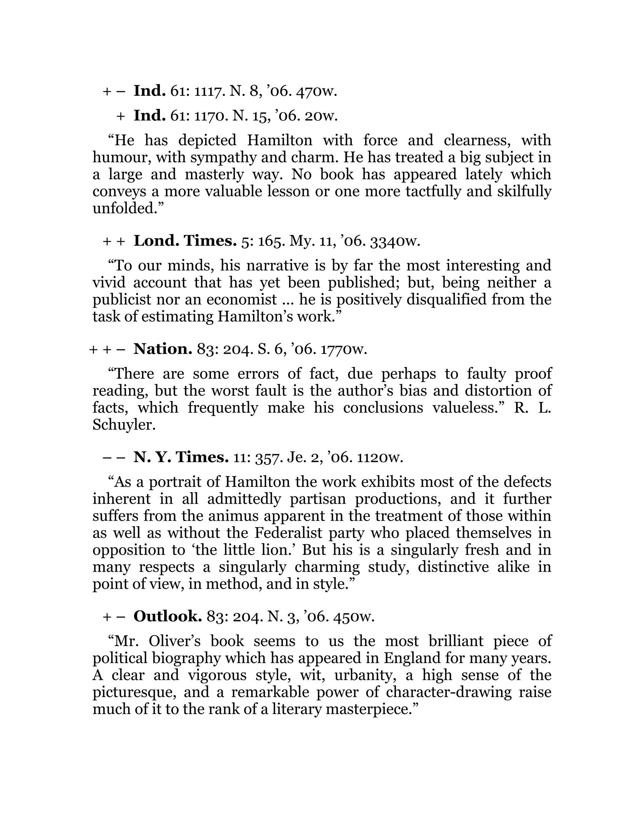 + –
+
+ +
+ + –
– –
+ –
Ind. 61: 1117. N. 8, ’06. 470w.
Ind. 61: 1170. N. 15, ’06. 20w.
“He has depicted Hamilton with force and clearness, with
humour, with sympathy and charm. He has treated a big subject in
a large and masterly way. No book has appeared lately which
conveys a more valuable lesson or one more tactfully and skilfully
unfolded.”
Lond. Times. 5: 165. My. 11, ’06. 3340w.
“To our minds, his narrative is by far the most interesting and
vivid account that has yet been published; but, being neither a
publicist nor an economist ... he is positively disqualified from the
task of estimating Hamilton’s work.”
Nation. 83: 204. S. 6, ’06. 1770w.
“There are some errors of fact, due perhaps to faulty proof
reading, but the worst fault is the author’s bias and distortion of
facts, which frequently make his conclusions valueless.” R. L.
Schuyler.
N. Y. Times. 11: 357. Je. 2, ’06. 1120w.
“As a portrait of Hamilton the work exhibits most of the defects
inherent in all admittedly partisan productions, and it further
suffers from the animus apparent in the treatment of those within
as well as without the Federalist party who placed themselves in
opposition to ‘the little lion.’ But his is a singularly fresh and in
many respects a singularly charming study, distinctive alike in
point of view, in method, and in style.”
Outlook. 83: 204. N. 3, ’06. 450w.
“Mr. Oliver’s book seems to us the most brilliant piece of
political biography which has appeared in England for many years.
A clear and vigorous style, wit, urbanity, a high sense of the
picturesque, and a remarkable power of character-drawing raise
much of it to the rank of a literary masterpiece.”
 