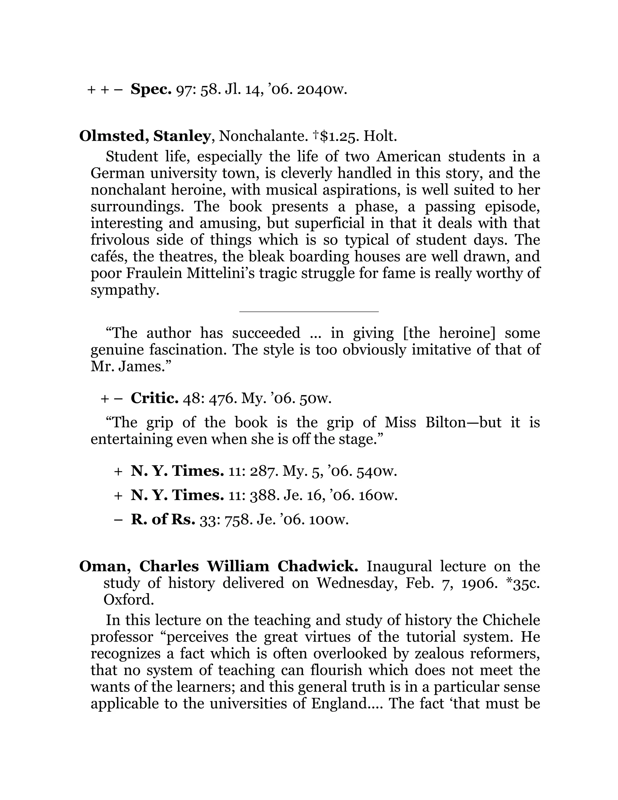 + + –
+ –
+
+
–
Spec. 97: 58. Jl. 14, ’06. 2040w.
Olmsted, Stanley, Nonchalante. †$1.25. Holt.
Student life, especially the life of two American students in a
German university town, is cleverly handled in this story, and the
nonchalant heroine, with musical aspirations, is well suited to her
surroundings. The book presents a phase, a passing episode,
interesting and amusing, but superficial in that it deals with that
frivolous side of things which is so typical of student days. The
cafés, the theatres, the bleak boarding houses are well drawn, and
poor Fraulein Mittelini’s tragic struggle for fame is really worthy of
sympathy.
“The author has succeeded ... in giving [the heroine] some
genuine fascination. The style is too obviously imitative of that of
Mr. James.”
Critic. 48: 476. My. ’06. 50w.
“The grip of the book is the grip of Miss Bilton—but it is
entertaining even when she is off the stage.”
N. Y. Times. 11: 287. My. 5, ’06. 540w.
N. Y. Times. 11: 388. Je. 16, ’06. 160w.
R. of Rs. 33: 758. Je. ’06. 100w.
Oman, Charles William Chadwick. Inaugural lecture on the
study of history delivered on Wednesday, Feb. 7, 1906. *35c.
Oxford.
In this lecture on the teaching and study of history the Chichele
professor “perceives the great virtues of the tutorial system. He
recognizes a fact which is often overlooked by zealous reformers,
that no system of teaching can flourish which does not meet the
wants of the learners; and this general truth is in a particular sense
applicable to the universities of England.... The fact ‘that must be
 