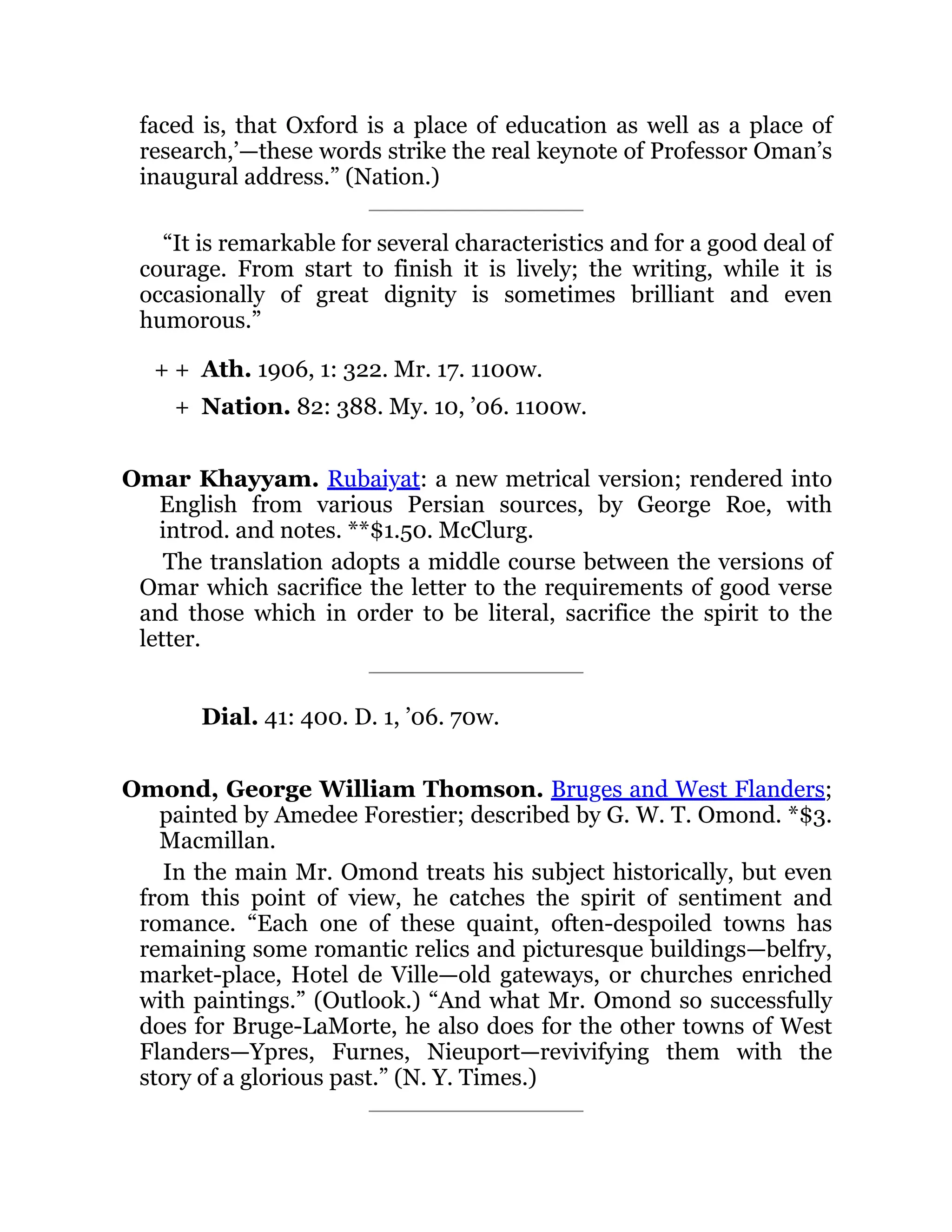 + +
+
faced is, that Oxford is a place of education as well as a place of
research,’—these words strike the real keynote of Professor Oman’s
inaugural address.” (Nation.)
“It is remarkable for several characteristics and for a good deal of
courage. From start to finish it is lively; the writing, while it is
occasionally of great dignity is sometimes brilliant and even
humorous.”
Ath. 1906, 1: 322. Mr. 17. 1100w.
Nation. 82: 388. My. 10, ’06. 1100w.
Omar Khayyam. Rubaiyat: a new metrical version; rendered into
English from various Persian sources, by George Roe, with
introd. and notes. **$1.50. McClurg.
The translation adopts a middle course between the versions of
Omar which sacrifice the letter to the requirements of good verse
and those which in order to be literal, sacrifice the spirit to the
letter.
Dial. 41: 400. D. 1, ’06. 70w.
Omond, George William Thomson. Bruges and West Flanders;
painted by Amedee Forestier; described by G. W. T. Omond. *$3.
Macmillan.
In the main Mr. Omond treats his subject historically, but even
from this point of view, he catches the spirit of sentiment and
romance. “Each one of these quaint, often-despoiled towns has
remaining some romantic relics and picturesque buildings—belfry,
market-place, Hotel de Ville—old gateways, or churches enriched
with paintings.” (Outlook.) “And what Mr. Omond so successfully
does for Bruge-LaMorte, he also does for the other towns of West
Flanders—Ypres, Furnes, Nieuport—revivifying them with the
story of a glorious past.” (N. Y. Times.)
 