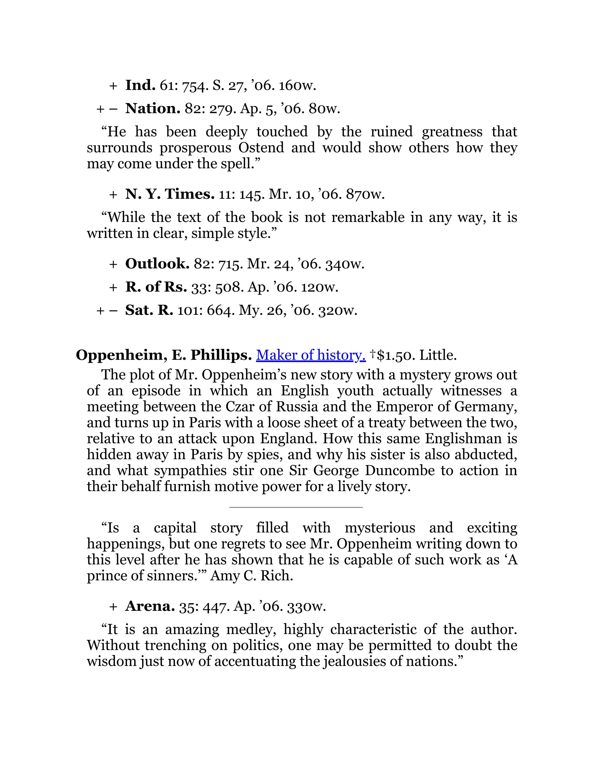 +
+ –
+
+
+
+ –
+
Ind. 61: 754. S. 27, ’06. 160w.
Nation. 82: 279. Ap. 5, ’06. 80w.
“He has been deeply touched by the ruined greatness that
surrounds prosperous Ostend and would show others how they
may come under the spell.”
N. Y. Times. 11: 145. Mr. 10, ’06. 870w.
“While the text of the book is not remarkable in any way, it is
written in clear, simple style.”
Outlook. 82: 715. Mr. 24, ’06. 340w.
R. of Rs. 33: 508. Ap. ’06. 120w.
Sat. R. 101: 664. My. 26, ’06. 320w.
Oppenheim, E. Phillips. Maker of history. †$1.50. Little.
The plot of Mr. Oppenheim’s new story with a mystery grows out
of an episode in which an English youth actually witnesses a
meeting between the Czar of Russia and the Emperor of Germany,
and turns up in Paris with a loose sheet of a treaty between the two,
relative to an attack upon England. How this same Englishman is
hidden away in Paris by spies, and why his sister is also abducted,
and what sympathies stir one Sir George Duncombe to action in
their behalf furnish motive power for a lively story.
“Is a capital story filled with mysterious and exciting
happenings, but one regrets to see Mr. Oppenheim writing down to
this level after he has shown that he is capable of such work as ‘A
prince of sinners.’” Amy C. Rich.
Arena. 35: 447. Ap. ’06. 330w.
“It is an amazing medley, highly characteristic of the author.
Without trenching on politics, one may be permitted to doubt the
wisdom just now of accentuating the jealousies of nations.”
 