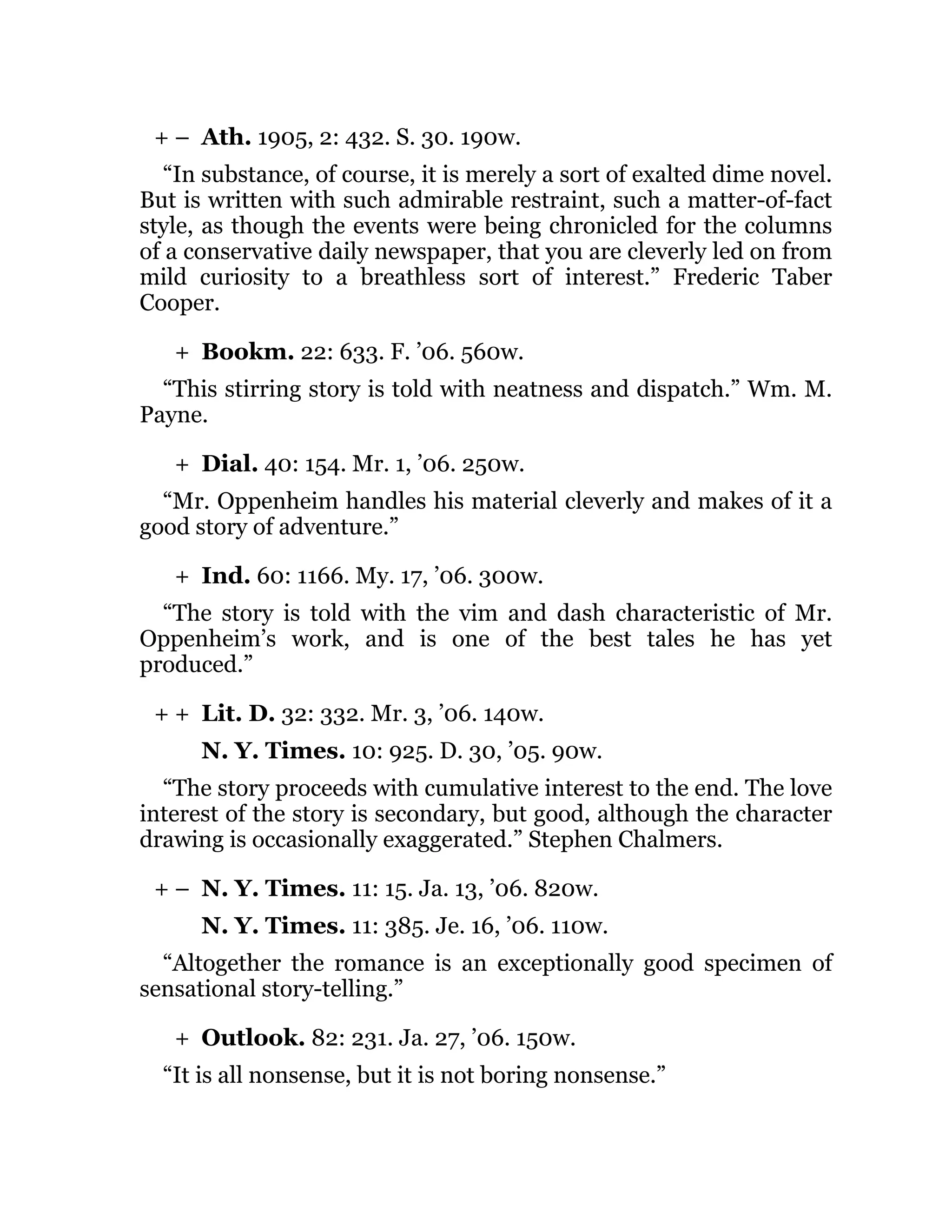+ –
+
+
+
+ +
+ –
+
Ath. 1905, 2: 432. S. 30. 190w.
“In substance, of course, it is merely a sort of exalted dime novel.
But is written with such admirable restraint, such a matter-of-fact
style, as though the events were being chronicled for the columns
of a conservative daily newspaper, that you are cleverly led on from
mild curiosity to a breathless sort of interest.” Frederic Taber
Cooper.
Bookm. 22: 633. F. ’06. 560w.
“This stirring story is told with neatness and dispatch.” Wm. M.
Payne.
Dial. 40: 154. Mr. 1, ’06. 250w.
“Mr. Oppenheim handles his material cleverly and makes of it a
good story of adventure.”
Ind. 60: 1166. My. 17, ’06. 300w.
“The story is told with the vim and dash characteristic of Mr.
Oppenheim’s work, and is one of the best tales he has yet
produced.”
Lit. D. 32: 332. Mr. 3, ’06. 140w.
N. Y. Times. 10: 925. D. 30, ’05. 90w.
“The story proceeds with cumulative interest to the end. The love
interest of the story is secondary, but good, although the character
drawing is occasionally exaggerated.” Stephen Chalmers.
N. Y. Times. 11: 15. Ja. 13, ’06. 820w.
N. Y. Times. 11: 385. Je. 16, ’06. 110w.
“Altogether the romance is an exceptionally good specimen of
sensational story-telling.”
Outlook. 82: 231. Ja. 27, ’06. 150w.
“It is all nonsense, but it is not boring nonsense.”
 