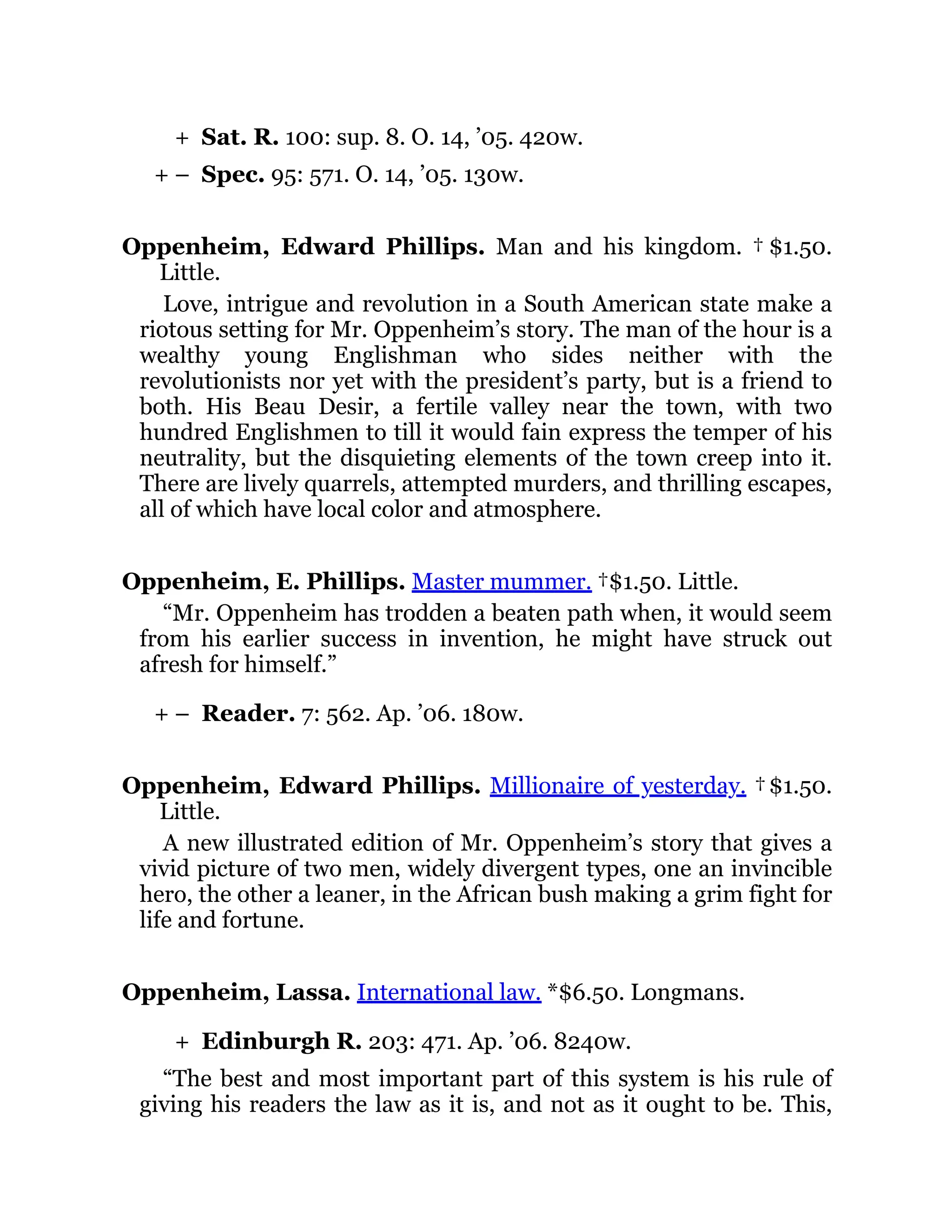 +
+ –
+ –
+
Sat. R. 100: sup. 8. O. 14, ’05. 420w.
Spec. 95: 571. O. 14, ’05. 130w.
Oppenheim, Edward Phillips. Man and his kingdom. † $1.50.
Little.
Love, intrigue and revolution in a South American state make a
riotous setting for Mr. Oppenheim’s story. The man of the hour is a
wealthy young Englishman who sides neither with the
revolutionists nor yet with the president’s party, but is a friend to
both. His Beau Desir, a fertile valley near the town, with two
hundred Englishmen to till it would fain express the temper of his
neutrality, but the disquieting elements of the town creep into it.
There are lively quarrels, attempted murders, and thrilling escapes,
all of which have local color and atmosphere.
Oppenheim, E. Phillips. Master mummer. †$1.50. Little.
“Mr. Oppenheim has trodden a beaten path when, it would seem
from his earlier success in invention, he might have struck out
afresh for himself.”
Reader. 7: 562. Ap. ’06. 180w.
Oppenheim, Edward Phillips. Millionaire of yesterday. †$1.50.
Little.
A new illustrated edition of Mr. Oppenheim’s story that gives a
vivid picture of two men, widely divergent types, one an invincible
hero, the other a leaner, in the African bush making a grim fight for
life and fortune.
Oppenheim, Lassa. International law. *$6.50. Longmans.
Edinburgh R. 203: 471. Ap. ’06. 8240w.
“The best and most important part of this system is his rule of
giving his readers the law as it is, and not as it ought to be. This,
 