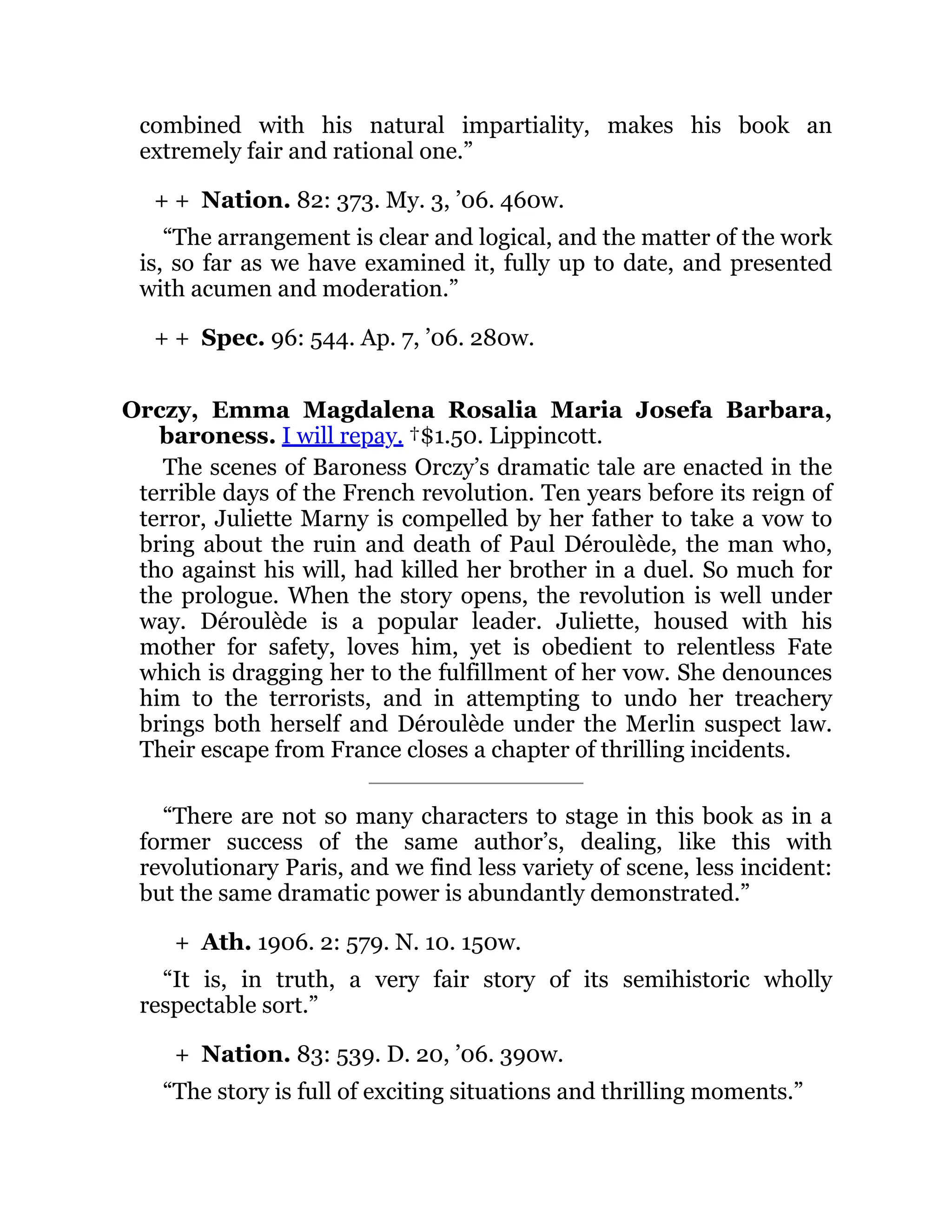 + +
+ +
+
+
combined with his natural impartiality, makes his book an
extremely fair and rational one.”
Nation. 82: 373. My. 3, ’06. 460w.
“The arrangement is clear and logical, and the matter of the work
is, so far as we have examined it, fully up to date, and presented
with acumen and moderation.”
Spec. 96: 544. Ap. 7, ’06. 280w.
Orczy, Emma Magdalena Rosalia Maria Josefa Barbara,
baroness. I will repay. †$1.50. Lippincott.
The scenes of Baroness Orczy’s dramatic tale are enacted in the
terrible days of the French revolution. Ten years before its reign of
terror, Juliette Marny is compelled by her father to take a vow to
bring about the ruin and death of Paul Déroulède, the man who,
tho against his will, had killed her brother in a duel. So much for
the prologue. When the story opens, the revolution is well under
way. Déroulède is a popular leader. Juliette, housed with his
mother for safety, loves him, yet is obedient to relentless Fate
which is dragging her to the fulfillment of her vow. She denounces
him to the terrorists, and in attempting to undo her treachery
brings both herself and Déroulède under the Merlin suspect law.
Their escape from France closes a chapter of thrilling incidents.
“There are not so many characters to stage in this book as in a
former success of the same author’s, dealing, like this with
revolutionary Paris, and we find less variety of scene, less incident:
but the same dramatic power is abundantly demonstrated.”
Ath. 1906. 2: 579. N. 10. 150w.
“It is, in truth, a very fair story of its semihistoric wholly
respectable sort.”
Nation. 83: 539. D. 20, ’06. 390w.
“The story is full of exciting situations and thrilling moments.”
 