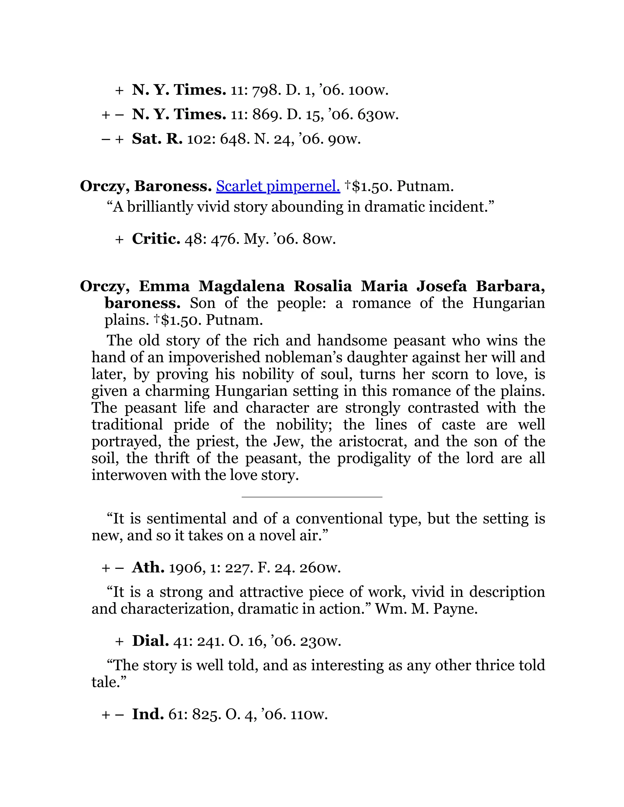 +
+ –
– +
+
+ –
+
+ –
N. Y. Times. 11: 798. D. 1, ’06. 100w.
N. Y. Times. 11: 869. D. 15, ’06. 630w.
Sat. R. 102: 648. N. 24, ’06. 90w.
Orczy, Baroness. Scarlet pimpernel. †$1.50. Putnam.
“A brilliantly vivid story abounding in dramatic incident.”
Critic. 48: 476. My. ’06. 80w.
Orczy, Emma Magdalena Rosalia Maria Josefa Barbara,
baroness. Son of the people: a romance of the Hungarian
plains. †$1.50. Putnam.
The old story of the rich and handsome peasant who wins the
hand of an impoverished nobleman’s daughter against her will and
later, by proving his nobility of soul, turns her scorn to love, is
given a charming Hungarian setting in this romance of the plains.
The peasant life and character are strongly contrasted with the
traditional pride of the nobility; the lines of caste are well
portrayed, the priest, the Jew, the aristocrat, and the son of the
soil, the thrift of the peasant, the prodigality of the lord are all
interwoven with the love story.
“It is sentimental and of a conventional type, but the setting is
new, and so it takes on a novel air.”
Ath. 1906, 1: 227. F. 24. 260w.
“It is a strong and attractive piece of work, vivid in description
and characterization, dramatic in action.” Wm. M. Payne.
Dial. 41: 241. O. 16, ’06. 230w.
“The story is well told, and as interesting as any other thrice told
tale.”
Ind. 61: 825. O. 4, ’06. 110w.
 